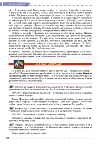 22
Ñëîâîñïîëó÷åííÿ
ëÿõ. І çàäóìàâ òîäі Âîëîäèìèð ïîìіíÿòè òàêòèêó áîðîòüáè ç âîðîãîì.
Êèíóâ êëè÷ âіí ó âñі ðóñüêі çåìëі, ùîá ïðèñëàëè äî Êèєâà ñâîїõ êðàùèõ
âîїíіâ. Âèðіøèâ êíÿçü áóäóâàòè ôîðòåöі ïî âñіõ ñòåïîâèõ êîðäîíàõ Ðóñі.
Ïî÷àëîñÿ ãðàíäіîçíå áóäіâíèöòâî. Ó áàãàòüîõ ìіñöÿõ îäðàçó çâîäèëèñÿ
äî íåáà ôîðòåöі, і â íèõ îñіäàëè äðåâëÿíè, êðèâè÷і, â’ÿòè÷і, óãëè÷і, òèâåð-
öі – ìóæíі ñèíè âñіõ ïëåìåí äàâíüîðóñüêèõ. Ñêà÷óòü іç ôîðòåöü äàëåêî â
ñòåï çіðêîîêі äîçîðöі. Ëåæàòü ó êîâèëі, ñëóõàþòü çåìëþ: ÷è íå ãóäå âîíà
âіä ñòóêîòó êіíñüêèõ êîïèò. Çà÷óþòü äàëåêî ïå÷åíіçüêå âіéñüêî, ñêî÷àòü
íà êîíåé і ëåòÿòü äî ôîðòåöü, ïîïåðåäæàþòü: «Íåáåçïåêà!».
Íåáàãàòî ðóñè÷іâ ó ôîðòåöі, àëå âäåðòèñÿ äî íåї äóæå âàæêî. Êіëüêà
ðàçіâ іøëè íà ïðèñòóï ïå÷åíіãè, àëå, ïîáà÷èâøè, ùî íі÷îãî íå âèõîäèòü,
âіäìîâëÿþòüñÿ âіä íàìіðó. À ç óñіõ ôîðòåöü íàâçäîãіí çà íèìè ëåòÿòü íå-
âåëè÷êі çàãîíè ðóñè÷іâ. Øàðïàþòü ïå÷åíіãіâ, íàïàäàþòü íà òèõ, ùî âіä-
áèëèñÿ âіä çàãàëüíîãî ïîòîêó, ñêîâóþòü óñå їõíє âіéñüêî. À іíøі,
îáãàíÿþ÷è âîðîãà, ì÷àòü äî Êèєâà, ïîñïіøàþ÷è ïîïåðåäèòè ïðî íàáëè-
æåííÿ ïå÷åíіãіâ (Çà Ì. Ñëàáîøïèöüêèì).
ІІ. Знайдіть і випишіть не менше шести словосполучень, згрупувавши їх на іменні,
дієслівні, прислівникові. Поставте усно питання від головного слова до залежного.
Побудуйте графічні схеми трьох словосполучень (на вибір).
Чи знаєте ви, що в грецькій міфології одну з дев’яти муз – покровительку історії –
звуть Кліо? Якщо ви цікавитеся українською історією, зверніться до книжки Михайла
Слабошпицького «З голосу нашої Кліо». Ця книжка поведе вас складними й драма-
тичними дорогами національної історії, на яких ви зустрінетеся з багатьма видатними
доньками й синами нашого народу.
Доберіть до поданих словосполучень синонімічні й запишіть. Визначте засоби
граматичного зв’язку. Чи змінилися ці засоби після зміни словосполучень?
ÇÐÀÇÎÊ. Âîëîíòåðñüêà äîïîìîãà – äîïîìîãà âіä âîëîíòåðіâ, Òàðàñîâі
ñëîâà – ñëîâà Òàðàñà.
Òâîðè Ôðàíêà, іíôîðìàöіéíі êàíàëè, ëèìîííèé ïèðіã, ñåñòðèí çîøèò,
äåðåâ’ÿíèé ïàðêàí, êîìï’þòåðíà ïðîãðàìà, óñìіøêà äіäóñÿ, ñîëîì’ÿíà
ñòðіõà, âîäà іç äæåðåëà, äåíü îñåíі, ñàä óëіòêó, ëþäèíà áåç òóðáîò.
Утворіть від поданих дієслівних словосполучень іменні й запишіть. Із двома
утвореними словосполученнями складіть речення з однорідними членами.
ÇÐÀÇÎÊ. Îõîðîíÿòè êîðäîí – îõîðîíà êîðäîíó.
Çàõèùàòè êðàїíó, ìðіÿòè ïðî ùàñòÿ, äîãëÿäàòè õâîðîãî, âèêîíàòè äî-
ðó÷åííÿ, áóäóâàòè õàòó.
Утворіть і запишіть словосполучення, у яких наведені слова виступали б то в
ролі головних, то в ролі залежних слів. Визначте вид кожного словосполучення за
способом вираження головного слова.
Âіòåð, ðàäіñíèé, ó÷èòèñÿ, ìðіÿ.
35
36
37
 
