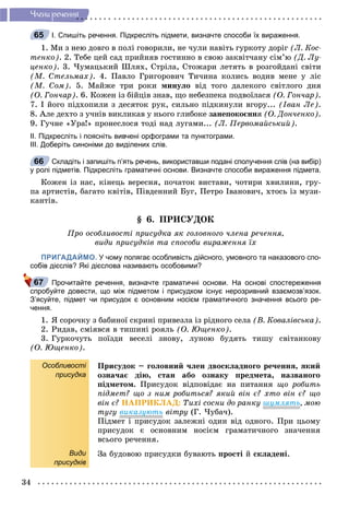 34
×ëåíè ðå÷åííÿ
І. Спишіть речення. Підкресліть підмети, визначте способи їх вираження.
1. Ìè ç íåþ äîâãî â ïîëі ãîâîðèëè, íå ÷óëè íàâіòü ãóðêîòó äîðіã (Ë. Êîñ-
òåíêî). 2. Òåáå öåé ñàä ïðèéíÿâ ãîñòèííî â ñâîþ çàêâіò÷àíó ñіì’þ (Ä. Ëó-
öåíêî). 3. ×óìàöüêèé Øëÿõ, Ñòðіëà, Ñòîæàðè ëåòÿòü â ðîçãîéäàíі ñâіòè
(Ì. Ñòåëüìàõ). 4. Ïàâëî Ãðèãîðîâè÷ Òè÷èíà êîëèñü âîäèâ ìåíå ó ëіñ
(Ì. Ñîì). 5. Ìàéæå òðè ðîêè ìèíóëî âіä òîãî äàëåêîãî ñâіòëîãî äíÿ
(Î. Ãîí÷àð). 6. Êîæåí іç áіéöіâ çíàâ, ùî íåáåçïåêà ïîäâîїëàñÿ (Î. Ãîí÷àð).
7. І éîãî ïіäõîïèëè ç äåñÿòîê ðóê, ñèëüíî ïіäêèíóëè âãîðó... (Іâàí Ëå).
8. Àëå äåõòî ç ó÷íіâ âèêëèêàâ ó íüîãî ãëèáîêå çàíåïîêîєííÿ (Î. Äîí÷åíêî).
9. Ãó÷íå «Óðà!» ïðîíåñëîñÿ òîäі íàä ëóãàìè... (Ë. Ïåðâîìàéñüêèé).
ІІ. Підкресліть і поясніть вивчені орфограми та пунктограми.
ІІІ. Доберіть синоніми до виділених слів.
Складіть і запишіть п’ять речень, використавши подані сполучення слів (на вибір)
у ролі підметів. Підкресліть граматичні основи. Визначте способи вираження підмета.
Êîæåí іç íàñ, êіíåöü âåðåñíÿ, ïî÷àòîê âèñòàâè, ÷îòèðè õâèëèíè, ãðó-
ïà àðòèñòіâ, áàãàòî êâіòіâ, Ïіâäåííèé Áóã, Ïåòðî Іâàíîâè÷, õòîñü іç ìóçè-
êàíòіâ.
§ 6. ÏÐÈÑÓÄÎÊ
Ïðî îñîáëèâîñòі ïðèñóäêà ÿê ãîëîâíîãî ÷ëåíà ðå÷åííÿ,
âèäè ïðèñóäêіâ òà ñïîñîáè âèðàæåííÿ їõ
ПРИГАДАЙМО. У чому полягає особливість дійсного, умовного та наказового спо-
собів дієслів? Які дієслова називають особовими?
Прочитайте речення, визначте граматичні основи. На основі спостереження
спробуйте довести, що між підметом і присудком існує нерозривний взаємозв’язок.
З’ясуйте, підмет чи присудок є основним носієм граматичного значення всього ре-
чення.
1. ß ñîðî÷êó ç áàáèíîї ñêðèíі ïðèâåçëà іç ðіäíîãî ñåëà (Â. Êîâàëіâñüêà).
2. Ðèäàâ, ñìіÿâñÿ â òèøèíі ðîÿëü (Î. Þùåíêî).
3. Ãóðêî÷óòü ïîїçäè âåñåëі çíîâó, ëóíîþ áóäÿòü òèøó ñâіòàíêîâó
(Î. Þùåíêî).
Особливості
присудка
Види
присудків
Ïðèñóäîê – ãîëîâíèé ÷ëåí äâîñêëàäíîãî ðå÷åííÿ, ÿêèé
îçíà÷àє äіþ, ñòàí àáî îçíàêó ïðåäìåòà, íàçâàíîãî
ïіäìåòîì. Ïðèñóäîê âіäïîâіäàє íà ïèòàííÿ ùî ðîáèòü
ïіäìåò? ùî ç íèì ðîáèòüñÿ? ÿêèé âіí є? õòî âіí є? ùî
âіí є? ÍÀÏÐÈÊËÀÄ: Òèõі ñîñíè äî ðàíêó øóìëÿòü, ìîþ
òóãó âèêàçóþòü âіòðó (Ã. ×óáà÷).
Ïіäìåò і ïðèñóäîê çàëåæíі îäèí âіä îäíîãî. Ïðè öüîìó
ïðèñóäîê є îñíîâíèì íîñієì ãðàìàòè÷íîãî çíà÷åííÿ
âñüîãî ðå÷åííÿ.
Çà áóäîâîþ ïðèñóäêè áóâàþòü ïðîñòі é ñêëàäåíі.
65
66
67
 