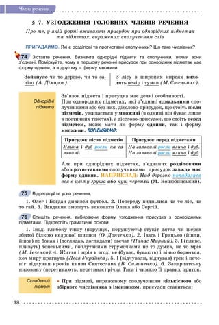 38
×ëåíè ðå÷åííÿ
§ 7. ÓÇÃÎÄÆÅÍÍß ÃÎËÎÂÍÈÕ ×ËÅÍІÂ ÐÅ×ÅÍÍß
Ïðî òå, ó ÿêіé ôîðìі âæèâàþòü ïðèñóäîê ïðè îäíîðіäíèõ ïіäìåòàõ
òà ïіäìåòàõ, âèðàæåíèõ ñïîëó÷åííÿì ñëіâ
ПРИГАДАЙМО. Які є розділові та протиставні сполучники? Що таке числівник?
Зіставте речення. Визначте однорідні підмети та сполучники, якими вони
з’єднані. Поміркуйте, чому в першому реченні присудок при однорідних підметах має
форму однини, а в другому – форму множини.
Çîéêíóëî ÷è òî äåðåâî, ÷è òî çà-
ëіçî (À. Äіìàðîâ).
Ç ëіñó â øèðîêèõ êèðåÿõ âèõî-
äÿòü âå÷іð і òóìàí (Ì. Ñòåëüìàõ).
Однорідні
підмети
Çâ’ÿçîê ïіäìåòà і ïðèñóäêà ìàє äåÿêі îñîáëèâîñòі.
Ïðè îäíîðіäíèõ ïіäìåòàõ, ÿêі ç’єäíàíі єäíàëüíèìè ñïî-
ëó÷íèêàìè àáî áåç íèõ, äієñëîâî-ïðèñóäîê, ùî ñòîїòü ïіñëÿ
ïіäìåòіâ, óæèâàєòüñÿ ó ìíîæèíі (â îäíèíі âіí áóâàє ëèøå
â ïîåòè÷íèõ òåêñòàõ), à äієñëîâî-ïðèñóäîê, ùî ñòîїòü ïåðåä
ïіäìåòîì, ìîæå ìàòè ÿê ôîðìó îäíèíè, òàê і ôîðìó
ìíîæèíè. ПОРІВНЯЙМО:
Ïðèñóäîê ïіñëÿ ïіäìåòіâ Ïðèñóäîê ïåðåä ïіäìåòàìè
ßëèíà і äóáó ðîñëè íà ãà-
ëÿâèíі.
Íà ãàëÿâèíі ðîñëà ÿëèíà і äóáó .
Íà ãàëÿâèíі ðîñëè ÿëèíà і äóáó .
Àëå ïðè îäíîðіäíèõ ïіäìåòàõ, ç’єäíàíèõ ðîçäіëîâèìè
àáî ïðîòèñòàâíèìè ñïîëó÷íèêàìè, ïðèñóäîê çàâæäè ìàє
ôîðìó îäíèíè. ÍÀÏÐÈÊËÀÄ: Íàä äîðîãîþ ïîïàäàëàñÿ
âñÿ â öâіòó ãðóøà àáî êóù ÷åðåìõè (Ì. Êîöþáèíñüêèé).
Відредагуйте усно речення.
1. Îëåã і Áîãäàí äèâèâñÿ ôóòáîë. 2. Ïîïåðåäó âèäíіëèñÿ ÷è òî ëіñ, ÷è
òî ãàé. 3. Çàâäàííÿ çìîæóòü âèêîíàòè Îëåíà àáî Ñåðãіé.
Спишіть речення, вибираючи форму узгодження присудка з однорідними
підметами. Підкресліть граматичні основи.
1. Іíîäі ãëèáîêó òèøó (ïîðóøóє, ïîðóøóþòü) ñòóêіò äÿòëà ÷è øåðåõ
çáèòîї áіëêîþ êåäðîâîї øèøêè (Î. Äîí÷åíêî). 2. Іâàñü і Ãðèöüêî (éøëè,
éøîâ) ïî áîêàõ і (äîãëÿäàâ, äîãëÿäàëè) îâå÷àò (Ïàíàñ Ìèðíèé). 3. І (ïëèâå,
ïëèâóòü) òîíåíüêèìè, ïîïëóòàíèìè ñòðóìî÷êàìè íå òî äóìêà, íå òî ìðіÿ
(Ì. Іâ÷åíêî). 4. Æèòòÿ і ìðіÿ â çãîäі íå (áóâàє, áóâàþòü) і âі÷íî áîðþòüñÿ,
õî÷ ìèðó ïðàãíóòü (Ëåñÿ Óêðàїíêà). 5. І (âіä÷óâàëè, âіä÷óâàâ) ãðåê і ïå÷å-
íіã âіäëóííÿ êðîêіâ êíÿçÿ Ñâÿòîñëàâà (Â. Ñèìîíåíêî). 6. Çàêàðïàòñüêó
íèçîâèíó (ïåðåòèíàþòü, ïåðåòèíàє) ðі÷êà Òèñà і ÷èìàëî її ïðàâèõ ïðèòîê.
Складений
підмет
 Ïðè ïіäìåòі, âèðàæåíîìó ñïîëó÷åííÿì êіëüêіñíîãî àáî
çáіðíîãî ÷èñëіâíèêà ç іìåííèêîì, ïðèñóäîê ñòàâèòüñÿ:
74
75
76
 