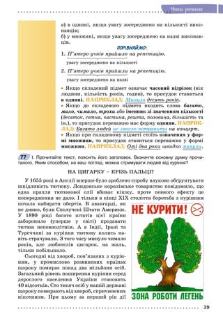 39
×ëåíè ðå÷åííÿ
à) â îäíèíі, ÿêùî óâàãó çîñåðåäæåíî íà êіëüêîñòі âèêî-
íàâöіâ;
á) ó ìíîæèíі, ÿêùî óâàãó çîñåðåäæåíî íà íàçâі âèêîíàâ-
öіâ.
ПОРІВНЯЙМО:
1. Ï’ÿòåðî ó÷íіâ ïðèéøëî íà ðåïåòèöіþ.
óâàãó çîñåðåäæåíî íà êіëüêîñòі
2. Ï’ÿòåðî ó÷íіâ ïðèéøëè íà ðåïåòèöіþ.
óâàãó çîñåðåäæåíî íà íàçâі
 ßêùî ñêëàäåíèé ïіäìåò îçíà÷àє ÷àñîâèé âіäðіçîê (âіê
ëþäèíè, êіëüêіñòü ðîêіâ, ãîäèí), òî ïðèñóäîê ñòàâèòüñÿ
â îäíèíі. ÍÀÏÐÈÊËÀÄ: Ìèíóëî äåñÿòü ðîêіâ.
 ßêùî äî ñêëàäåíîãî ïіäìåòà âõîäÿòü ñëîâà áàãàòî,
ìàëî, ÷èìàëî, òðîõè àáî іìåííèê çі çíà÷åííÿì êіëüêîñòі
(äåñÿòîê, ñîòíÿ, ÷àñòèíà, ðåøòà, ïîëîâèíà, áіëüøіñòü òà
іí.), òî ïðèñóäîê ïåðåâàæíî ìàє ôîðìó îäíèíè. ÍÀÏÐÈÊ-
ËÀÄ: Áàãàòî ëþäåé íå çìîãëî ïîòðàïèòè íà êîíöåðò.
 ßêùî ïðè ñêëàäåíîìó ïіäìåòі ñòîїòü îçíà÷åííÿ ó ôîð-
ìі ìíîæèíè, òî ïðèñóäîê ñòàâèòüñÿ ïåðåâàæíî ó ôîðìі
ìíîæèíè. ÍÀÏÐÈÊËÀÄ: Îòі äâà ðîêè øâèäêî ìèíóëè.
І. Прочитайте текст, поясніть його заголовок. Визначте основну думку прочи-
таного. Яким способом, на ваш погляд, можна стримувати людей від куріння?
ÍÀ ÖÈÃÀÐÊÓ – ÊÐІÇÜ ÏÀËÜÖІ?
Ó 1655 ðîöі â Àíãëії âïåðøå áóëî çðîáëåíî ñïðîáó íàóêîâî îáґðóíòóâàòè
øêіäëèâіñòü òþòþíó. Ëîíäîíñüêå êîðîëіâñüêå òîâàðèñòâî ïîâіäîìèëî, ùî
îäíà êðàïëÿ òþòþíîâîї îëії âáèâàє êіøêó, ïðîòå ïåâíîãî åôåêòó öå
ïîïåðåäæåííÿ íå äàëî. І òіëüêè â êіíöі XІX ñòîëіòòÿ áîðîòüáà ç êóðіííÿì
ïî÷àëà íàáèðàòè îáåðòіâ. Â àâàíãàðäі, ÿê
íå äèâíî, áóëè Ñïîëó÷åíі Øòàòè Àìåðèêè.
Ó 1890 ðîöі áàãàòî øòàòіâ öієї êðàїíè
çàáîðîíèëî (óïåðøå ó ñâіòі) ïðîäàâàòè
òþòþí íåïîâíîëіòíіì. À â Іíäії, Іðàíі òà
Òóðå÷÷èíі çà êóðіííÿ òþòþíó êîëèñü íà-
âіòü ñòðà÷óâàëè. Ç òîãî ÷àñó ìèíóëî ÷èìàëî
ðîêіâ, àëå ëþáèòåëіâ öèãàðîê, íà æàëü,
òіëüêè ïîáіëüøàëî.
Ñüîãîäíі âіä õâîðîá, ïîâ’ÿçàíèõ ç êóðіí-
íÿì, ó ïðîìèñëîâî ðîçâèíåíèõ êðàїíàõ
ùîðîêó ïîìèðàє ïîíàä äâà ìіëüéîíè îñіá.
Çàãàëüíèé ðіâåíü ïîøèðåííÿ êóðіííÿ ñåðåä
äîðîñëîãî íàñåëåííÿ Óêðàїíè ñòàíîâèòü
40 âіäñîòêіâ. Ñòî òèñÿ÷ îñіá ó íàøіé äåðæàâі
ùîðîêó ïîìèðàþòü âіä õâîðîá, ñïðè÷èíåíèõ
íіêîòèíîì. Ïðè öüîìó çà ïåðøèé ðіê äії
77
 