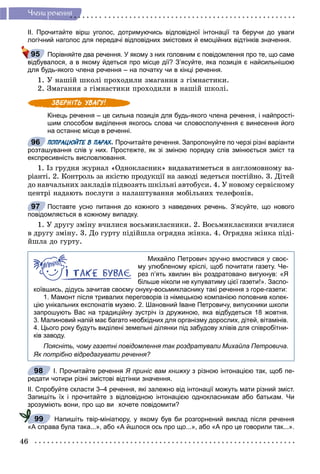 46
×ëåíè ðå÷åííÿ
ІІ. Прочитайте вірш уголос, дотримуючись відповідної інтонації та беручи до уваги
логічний наголос для передачі відповідних змістових й емоційних відтінків значення.
Порівняйте два речення. У якому з них головним є повідомлення про те, що саме
відбувалося, а в якому йдеться про місце дії? З’ясуйте, яка позиція є найсильнішою
для будь-якого члена речення – на початку чи в кінці речення.
1. Ó íàøіé øêîëі ïðîõîäèëè çìàãàííÿ ç ãіìíàñòèêè.
2. Çìàãàííÿ ç ãіìíàñòèêè ïðîõîäèëè â íàøіé øêîëі.
Кінець речення – це сильна позиція для будь-якого члена речення, і найпрості-
шим способом виділення якогось слова чи словосполучення є винесення його
на останнє місце в реченні.
ПОПРАЦЮЙТЕ В ПАРАХ. Прочитайте речення. Запропонуйте по черзі різні варіанти
розташування слів у них. Простежте, як зі зміною порядку слів змінюється зміст та
експресивність висловлювання.
1. Іç ãðóäíÿ æóðíàë «Îäíîêëàñíèê» âèäàâàòèìåòüñÿ â àíãëîìîâíîìó âà-
ðіàíòі. 2. Êîíòðîëü çà ÿêіñòþ ïðîäóêöії íà çàâîäі âåäåòüñÿ ïîñòіéíî. 3. Äіòåé
äî íàâ÷àëüíèõ çàêëàäіâ ïіäâîçÿòü øêіëüíі àâòîáóñè. 4. Ó íîâîìó ñåðâіñíîìó
öåíòðі íàäàþòü ïîñëóãè ç íàëàøòóâàííÿ ìîáіëüíèõ òåëåôîíіâ.
Поставте усно питання до кожного з наведених речень. З’ясуйте, що нового
повідомляється в кожному випадку.
1. Ó äðóãó çìіíó â÷èëèñÿ âîñüìèêëàñíèêè. 2. Âîñüìèêëàñíèêè â÷èëèñÿ
â äðóãó çìіíó. 3. Äî ãóðòó ïіäіéøëà îãðÿäíà æіíêà. 4. Îãðÿäíà æіíêà ïіäі-
éøëà äî ãóðòó.
Михайло Петрович зручно вмостився у своє-
му улюбленому кріслі, щоб почитати газету. Че-
рез п’ять хвилин він роздратовано вигукнув: «Я
більше ніколи не купуватиму цієї газети!». Заспо-
коївшись, дідусь зачитав своєму онуку-восьмикласнику такі речення з горе-газети:
1. Мамонт після тривалих переговорів із німецькою компанією поповнив колек-
цію унікальних експонатів музею. 2. Шановний Іване Петровичу, випускники школи
запрошують Вас на традиційну зустріч із дружиною, яка відбудеться 18 жовтня.
3. Малиновий напій має багато необхідних для організму дорослих, дітей, вітамінів.
4. Цього року будуть виділені земельні ділянки під забудову хлівів для співробітни-
ків заводу.
Поясніть, чому газетні повідомлення так роздратували Михайла Петровича.
Як потрібно відредагувати речення?
І. Прочитайте речення Я приніс вам книжку з різною інтонацією так, щоб пе-у
редати чотири різні змістові відтінки значення.
ІІ. Спробуйте скласти 3–4 речення, які залежно від інтонації можуть мати різний зміст.
Запишіть їх і прочитайте з відповідною інтонацією однокласникам або батькам. Чи
зрозуміють вони, про що ви хочете повідомити?
Напишіть твір-мініатюру, у якому був би розгорнений виклад після речення
«А справа була така...», або «А йшлося ось про що...», або «А про це говорили так...».
95
96
97
98
99
 