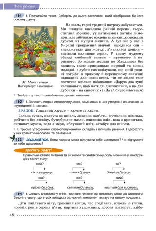 48
×ëåíè ðå÷åííÿ
І. Прочитайте текст. Доберіть до нього заголовок, який відображав би його
основну думку.
Íà æàëü, ãàðíі òðàäèöії ïîòðîõó çàáóâàþòüñÿ.
Ìè øâèäøå âèñàäèìî ðàííіé ïåðñèê, ñêîðî-
ñòèãëèé àáðèêîñ, óòіøàòèìåìîñÿ õàòíіì ëèìî-
íîì, àëå çàáóâàєìî îçåëåíèòè îêîëèöþ ìîëîäèì
äóáêîì ÷è êóùåì êàëèíè. À áóâ æå ó íàñ â
Óêðàїíі ïðåêðàñíèé çâè÷àé: íàðîäèâñÿ ñèí –
âèñàäæóâàëè äâà æîëóäі, ç’ÿâëÿëàñÿ äîíüêà –
âèñіâàëè êàëèíîâå çåðíÿ. Ó öüîìó ìóäðîìó
îáðÿäі ãëèáîêèé ñèìâîë – êðàñèâîãî é êî-
ðèñíîãî. Áî æîäíå âåñіëëÿ íå îáõîäèëîñÿ áåç
êàëèíè, ÿêîþ ïðèêðàøàëè êîðîâàé òà âіíåöü
ìîëîäîї, à äóáêè ñèìâîëіçóâàëè, ùî þíіé ðîäè-
íі ïîòðіáíі â ïðÿìîìó é ïåðåíîñíîìó çíà÷åííі
ïіäâàëèíè äëÿ íîâîї îñåëі. ×è íå çâіäñè òàêå
ïîåòè÷íå âåñіëüíå ïîáàæàííÿ: «Äàðóþ äâà êóùі
êàëèíîíüêè, ùîá ìàòè äâі äіâ÷èíîíüêè, à ùå äâà
äóáî÷êè – íà ñèíî÷êè!»? (Çà Â. Ñêóðàòіâñüêèì)
ІІ. Знайдіть у тексті щонайменше десять означень.
І. Запишіть подані словосполучення, замінивши в них узгоджені означення на
неузгоджені й навпаки.
ÇÐÀÇÎÊ. Ãëèíÿíèé ãëå÷èê – ãëå÷èê іç ãëèíè.
Áàëüíà ñóêíÿ, ïîäðóãà ïî øêîëі, ëþäñüêà ïàì’ÿòü, ôóòáîëüíà êîìàíäà,
ðîáіòíèê áåç äîñâіäó, áóòåðáðîäíå ìàñëî, îëèâêîâà îëіÿ, âàçà ç êðèøòàëþ,
åêñïîíàò ìóçåþ, âîäà ç ìîðÿ, ÿáëóíåâèé öâіò, àâòîáóñ äëÿ øêîëè.
ІІ. Із трьома утвореними словосполученнями складіть і запишіть речення. Підкресліть
у них граматичні основи та означення.
ПОСПІЛКУЙТЕСЯ. Коли людина може відчувати себе щасливою? Чи відчуваєте
ви себе щасливим?
Правильно ставте питання та визначайте синтаксичну роль іменників у конструк-
ціях такого типу:
який? чия? які?
сік з полуницьу ; шапка братар ; двері на балкон;
яка? яке? який?
прірва без дна; світло від лампи; костюм для виставкии
І. Спишіть словосполучення. Поставте питання від головного слова до залежного.
Зверніть увагу, що в усіх випадках залежний компонент вказує на ознаку предмета.
Äіòè øêіëüíîãî âіêó, ïðîìіííÿ ñîíöÿ, ÷àñ ñïîäіâàíü, êóõîëü іç ãëèíè,
÷îëîâіê ðîêіâ ñîðîêà ï’ÿòè, êàðòèíà õóäîæíèêà, äîðîãà ïðàâîðó÷, õëіáî-
Ì. Ìàêñèìåíêî.
Íàòþðìîðò ç êàëèíîþ
101
102
у
103
104
 