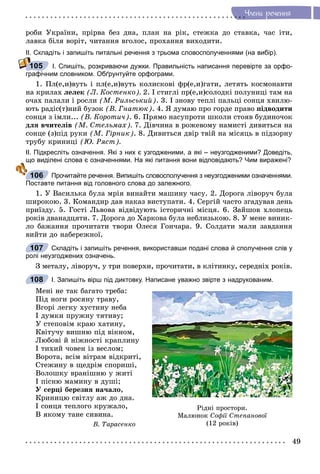 49
×ëåíè ðå÷åííÿ
ðîáè Óêðàїíè, ïðіðâà áåç äíà, ïëàí íà ðіê, ñòåæêà äî ñòàâêà, ÷àñ іòè,
ëàâêà áіëÿ âîðіò, ÷èòàííÿ âãîëîñ, ïðîõàííÿ âèõîäèòè.
ІІ. Складіть і запишіть питальні речення з трьома словосполученнями (на вибір).
І. Спишіть, розкриваючи дужки. Правильність написання перевірте за орфо-
графічним словником. Обґрунтуйте орфограми.
1. Ïë(å,è)âóòü і ïë(å,è)âóòü êîëèñêîâі ôð(å,è)ãàòè, ëåòÿòü êîñìîíàâòè
íà êðèëàõ ëåëåê (Ë. Êîñòåíêî). 2. І ñòèãëі ïð(å,è)ñîëîäêі ïîëóíèöі òàì íà
î÷àõ ïàëàëè і ðîñëè (Ì. Ðèëüñüêèé). 3. І çíîâó òåïëі ïàëüöі ñîíöÿ õâèëþ-
þòü ðàäіñ(ò)íèé áóçîê (Â. Ãíàòþê). 4. ß äóìàþ ïðî ãîðäå ïðàâî ïіäâîäèòè
ñîíöÿ ç іìëè... (Â. Êîðîòè÷). 6. Ïðÿìî íàñóïðîòè øêîëè ñòîÿâ áóäèíî÷îê
äëÿ â÷èòåëіâ (Ì. Ñòåëüìàõ). 7. Äіâ÷èíà â ðîæåâîìó íàìèñòі äèâèòüñÿ íà
ñîíöå (ç)ïіä ðóêè (Ì. Ãіðíèê). 8. Äèâèòüñÿ äâіð òâіé íà ìіñÿöü â ïіäçîðíó
òðóáó êðèíèöі (Þ. Ðÿñò).
ІІ. Підкресліть означення. Які з них є узгодженими, а які – неузгодженими? Доведіть,
що виділені слова є означеннями. На які питання вони відповідають? Чим виражені?
Прочитайте речення. Випишіть словосполучення з неузгодженими означеннями.
Поставте питання від головного слова до залежного.
1. Ó Âàñèëüêà áóëà ìðіÿ âèíàéòè ìàøèíó ÷àñó. 2. Äîðîãà ëіâîðó÷ áóëà
øèðîêîþ. 3. Êîìàíäèð äàâ íàêàç âèñòóïàòè. 4. Ñåðãіé ÷àñòî çãàäóâàâ äåíü
ïðèїçäó. 5. Ãîñòі Ëüâîâà âіäâіäóþòü іñòîðè÷íі ìіñöÿ. 6. Çàéøîâ õëîïåöü
ðîêіâ äâàíàäöÿòè. 7. Äîðîãà äî Õàðêîâà áóëà íåáëèçüêîþ. 8. Ó ìåíå âèíèê-
ëî áàæàííÿ ïðî÷èòàòè òâîðè Îëåñÿ Ãîí÷àðà. 9. Ñîëäàòè ìàëè çàâäàííÿ
âèéòè äî íàáåðåæíîї.
Складіть і запишіть речення, використавши подані слова й сполучення слів у
ролі неузгоджених означень.
Ç ìåòàëó, ëіâîðó÷, ó òðè ïîâåðõè, ïðî÷èòàòè, â êëіòèíêó, ñåðåäíіõ ðîêіâ.
І. Запишіть вірш під диктовку. Написане уважно звірте з надрукованим.
Ìåíі íå òàê áàãàòî òðåáà:
Ïіä íîãè ðîñÿíó òðàâó,
Âãîðі ëåãêó õóñòèíó íåáà
І äóìêè ïðóæíó òÿòèâó;
Ó ñòåïîâіì êðàþ õàòèíó,
Êâіòó÷ó âèøíþ ïіä âіêíîì,
Ëþáîâі é íіæíîñòі êðàïëèíó
І òèõèé ÷îâåí іç âåñëîì;
Âîðîòà, âñіì âіòðàì âіäêðèòі,
Ñòåæèíó â ùåäðіì ñïîðèøі,
Âîëîøêó âðàíіøíþ ó æèòі
І ïіñíþ ìàìèíó â äóøі;
Ó ñåðöі áåðåçíÿ íà÷àëî,
Êðèíèöþ ñâіòëó àæ äî äíà.
І ñîíöÿ òåïëîãî êðóæàëî,
Â ÿêîìó òàíå ñèâèíà.
Â. Òàðàñåíêî
105
щ
106
107
Ðіäíі ïðîñòîðè.
Ìàëþíîê Ñîôії Ñòåïàíîâîї
(12 ðîêіâ)
108
 