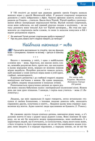 Âñòóï
* * *
Ó VII ñòîëіòòі äî íàøîї åðè äåðæàâà äðåâíіõ ãðåêіâ Ñïàðòà çàçíàëà
âàæêèõ âòðàò ó äðóãіé Ìåñåíñüêіé âіéíі. Ó ðîçïà÷і ñïàðòàíöі ïîïðîñèëè
äîïîìîãè ó ñâîїõ ïîáðàòèìіâ ç Àôіí. Îäíà÷å àôіíÿíè çàìіñòü ïîëêіâ âіä-
ðÿäèëè äî Ñïàðòè... ó÷èòåëÿ. Çâàëè éîãî Òіðòåé. Òіðòåé ïðèáóâ ó ðîçòàøó-
âàííÿ âіéñüê íàïåðåäîäíі âèðіøàëüíîї áèòâè. Âіä÷àé îõîïèâ ñïàðòàíöіâ,
êîëè âîíè ïîáà÷èëè, ÿê öåé êðèâèé äіäóãàí ñõîäèâ ç êîëіñíèöі, – íå íà
òàêó äîïîìîãó âîíè ÷åêàëè! Àëå òóò Òіðòåé çàãîâîðèâ... ßê ñòàâ âіí ïðî-
ìîâëÿòè äî ñïàðòàíöіâ ñâîїì ñëîâîì, òî âîíè іç çàïàëîì êèíóëèñÿ â áіé і
âùåíò ðîçãðîìèëè âîðîãà.
 Як немічний Тіртей допоміг спартанцям здобути перемогу?
 Про яку роль мови в житті людини говорить ця легенда?
Íàéáiëüøà òà ìíèöÿ – ìîâà
Прочитайте висловлення та з’ясуйте, про яку функцію
мови – спілкування, пізнання чи впливу – ідеться в кожному
з них.
* * *
Áàãàòî є òàєìíèöü ó ñâіòі, і îäíà ç íàéáіëüøèõ
ç-ïîìіæ íèõ – ìîâà. Çäàєòüñÿ, ìè çíàєìî ÿêåñü ñëî-
âî, íåìîâáè ðîçóìієìî éîãî, ïðîòå âñå, ùî çàêëàäåíî
â íüîìó âïðîäîâæ âіêіâ, íåðіäêî íå ìîæåìî ïîâíîþ
ìіðîþ âèäîáóòè. Ïîòðіáíî äîêëàñòè ÷èìàëî çóñèëü,
ùîá çàõîâàíå ó ñëîâі ïîñòàëî ïåðåä íàìè â óñіé êðàñі,
ãëèáèíі, íåïîâòîðíîñòі.
Ç ðàííüîãî äèòèíñòâà і äî ãëèáîêîї ñòàðîñòі ëþäèíà
íåâіääіëüíî ïîâ’ÿçàíà ç ìîâîþ. Öå єäèíå çíàðÿääÿ,
ùî ðîáèòü ëþäèíó íåçäîëàííîþ â ïîøóêàõ іñòèíè.
Ðîçïî÷èíàєòüñÿ ïðèëó÷åííÿ äèòèíè äî êðàñè ðіä-
íîї ìîâè ç ìèëèõ áàáóñèíèõ êàçîê і ìàòåðèíñüêîї êîëèñêîâîї ïіñíі. Êîæåí
äåíü äàє íàì óðîê ïіçíàííÿ. І çàâæäè, і ñêðіçü íàø ó÷èòåëü – ìîâà (І. Âè-
õîâàíåöü).
* * *
Ëþäèíà, ùî âìіє ïðàâèëüíî é ãàðíî ãîâîðèòè, ëåãêî âñòàíîâëþє ñòî-
ñóíêè çі ñâîїìè áëèçüêèìè, ç іíøèìè ëþäüìè äîâêîëà ñåáå, çíàõîäèòü
ñïðàâæíіõ äðóçіâ, ñóïóòíèêà â æèòòі... Çàâäÿêè öüîìó âîíà îòðèìóє çàäî-
âîëåííÿ âіä æèòòÿ. Àäæå ñàìîòíі ëþäè ùàñëèâèìè íå áóâàþòü (І. Òîìàí).
* * *
Íå óìîâíèõ çâóêіâ òіëüêè â÷èòüñÿ äèòèíà, âèâ÷àþ÷è ðіäíó ìîâó, à ï’є
äóõîâíå æèòòÿ é ñèëó ç ðіäíîї ãðóäі ðіäíîãî ñëîâà. Âîíî ïîÿñíþє їé ïðè-
ðîäó, ÿê íå ìіã áè ïîÿñíèòè æîäåí ïðèðîäîçíàâåöü, âîíî çíàéîìèòü її ç
õàðàêòåðîì ëþäåé, ùî її îòî÷óþòü, іç ñóñïіëüñòâîì, ñåðåä ÿêîãî âîíà æèâå,
ç éîãî іñòîðієþ òà éîãî ïðàãíåííÿìè, ÿê íå ìіã áè îçíàéîìèòè æîäåí іñòî-
ðèê; âîíî ââîäèòü її â íàðîäíі âіðóâàííÿ, ó íàðîäíó ïîåçіþ, ÿê íå ìіã áè
Óñ³ êâ³òè òîá³,
Óêðà¿íî. Ìàëþíîê
Êàòåðèíè Ñàâ÷óê
(12 ðîê³â)
2
 