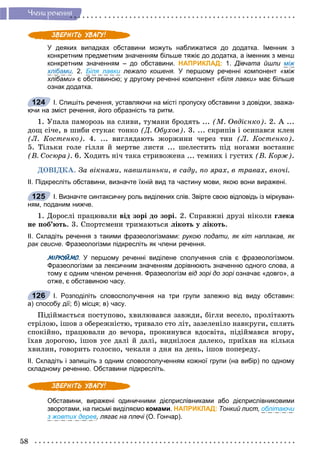 58
×ëåíè ðå÷åííÿ
У деяких випадках обставини можуть наближатися до додатка. Іменник з
конкретним предметним значенням більше тяжіє до додатка, а іменник з менш
конкретним значенням – до обставини. НАПРИКЛАД: 1. Дівчата йшли між
хлібами. 2. Біля лавки лежало кошеня.и У першому реченні компонент «між
хлібами» є обставиною; у другому реченні компонент «біля лавки» має більше
ознак додатка.
І. Спишіть речення, уставляючи на місті пропуску обставини з довідки, зважа-
ючи на зміст речення, його образність та ритм.
1. Óïàëà ïàìîðîçü íà ñëèâè, òóìàíè áðîäÿòü ... (Ì. Îâäієíêî). 2. À ...
äîù ñі÷å, â øèáè ñòóêàє òîíêî (Ä. Îáóõîâ). 3. ... ñêðèïіâ і îñèïàâñÿ êëåí
(Ë. Êîñòåíêî). 4. ... âèãëÿäàþòü æîðæèíè ÷åðåç òèí (Ë. Êîñòåíêî).
5. Òіëüêè ãîëå ãіëëÿ é ìåðòâå ëèñòÿ ... øåëåñòèòü ïіä íîãàìè âîñòàííє
(Â. Ñîñþðà). 6. Õîäèòü íі÷ òàêà ñòðèâîæåíà ... òåìíèõ і ãóñòèõ (Â. Êîðæ).
ÄÎÂІÄÊÀ. Çà âіêíàìè, íàâøïèíüêè, â ñàäó, ïî ÿðàõ, â òðàâàõ, âíî÷і.
ІІ. Підкресліть обставини, визначте їхній вид та частину мови, якою вони виражені.
І. Визначте синтаксичну роль виділених слів. Звірте свою відповідь із міркуван-
ням, поданим нижче.
1. Äîðîñëі ïðàöþâàëè âіä çîðі äî çîðі. 2. Ñïðàâæíі äðóçі íіêîëè ãëåêà
íå ïîá’þòü. 3. Ñïîðòñìåíè òðèìàþòüñÿ ëіêîòü ó ëіêîòü.
ІІ. Складіть речення з такими фразеологізмами: рукою подати, як кіт наплакав, як
рак свисне. Фразеологізми підкресліть як члени речення.
МІРКУЙМО. У першому реченні виділене сполучення слів є фразеологізмом.ОО
Фразеологізми за лексичним значенням дорівнюють значенню одного слова, а
тому є одним членом речення. Фразеологізм від зорі до зорі означає «довго», аі
отже, є обставиною часу.
І. Розподіліть словосполучення на три групи залежно від виду обставин:
а) способу дії; б) місця; в) часу.
Ïіäіéìàєòüñÿ ïîñòóïîâî, õâèëþâàâñÿ çàâæäè, áіãëè âåñåëî, ïðîëіòàþòü
ñòðіëîþ, іøîâ ç îáåðåæíіñòþ, òðèâàëî ñòî ëіò, çàçåëåíіëî íàâêðóãè, ñïëÿòü
ñïîêіéíî, ïðàöþâàëè äî âå÷îðà, ïðîêèíóâñÿ âäîñâіòà, ïіäіéìàâñÿ âãîðó,
їõàâ äîðîãîþ, іøîâ óñå äàëі é äàëі, âèäíіëîñÿ äàëåêî, ïðèїõàâ íà êіëüêà
õâèëèí, ãîâîðèòü ãîëîñíî, ÷åêàëè ç äíÿ íà äåíü, іøîâ ïîïåðåäó.
ІІ. Складіть і запишіть з одним словосполученням кожної групи (на вибір) по одному
складному реченню. Обставини підкресліть.
Обставини, виражені одиничними дієприслівниками або дієприслівниковими
зворотами, на письмі виділяємо комами. НАПРИКЛАД: Тонкий лист, облітаючи
з жовтих дерев, лягає на плечі (О. Гончар).і
124
125
126
 