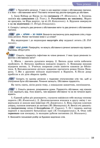 59
×ëåíè ðå÷åííÿ
І. Прочитайте речення. У яких із них виділені слова є обставинами причини,
а в яких – обставинами мети? Поставте питання від дієслів-присудків до обставин.
1. Іøîâ Êîáçàð äî Êèєâà òà ñіâ ñïî÷èâàòè (Ò. Øåâ÷åíêî). 2. Õëîïåöü
çàíіìіâ âіä çäèâóâàííÿ (Ä. Òêà÷). 3. Ðîçãóáèâøèñü íà õâèëèíêó, Ìàðêî
íå çðîçóìіâ, ÷è Êіðà æàðòóє, ÷è íі (Î. Êîïèëåíêî). 4. Áóðëàêè çàâåðíóëè
â ÿð íà âіäïî÷èíîê (І. Íå÷óé-Ëåâèöüêèé).
ІІ. Складіть і запишіть два речення з обставинами мети та два речення з обставинами
причини.
ДВА – ЧОТИРИ – УСІ РАЗОМ. Визначте синтаксичну роль виділених слів у пода-
ному реченні. Якими частинами мови є ці слова?
Âіä âèäíîêðàþ і äî âèäíîêðàþ íàçóñòðі÷ ëіòó æóðàâëі ëåòÿòü (Â. Ïіä-
ïàëèé).
КОЛО ДУМОК. Поміркуйте, чи можуть обставини в реченні залежати від підмета.КК
Відповідь обґрунтуйте.
Спишіть, підкресліть інфінітиви як члени речення. У яких трьох реченнях ін-
фінітив є обставиною мети?
1. Æèòè – çíà÷èòü ðóõàòèñÿ âïåðåä. 2. Âàñèëü äóæå õîòіâ ïîáà÷èòè
çíàéîìîãî. 3. Íàòàëêà ïðèéøëà íàâіäàòè ïîäðóãó. 4. Êîìàíäèð íàêàçàâ
âіäêðèòè âîãîíü. 5. Ó÷èòåëü ïîïðîñèâ ó÷íіâ çàíåñòè êíèæêè äî áіáëіî-
òåêè. 6. Âîñüìèêëàñíèêè äіñòàëè çàâäàííÿ ïðî÷èòàòè ðîìàí Îñèïà Íàçà-
ðóêà. 7. Ìè ç äðóçÿìè ïîїõàëè âіäïî÷èâàòè â Êàðïàòè. 8. Ïіñëÿ äîùó
ïðèáіãëè â ëіñ äіòè çáèðàòè ãðèáè.
Складіть по одному реченню з поданими сполученнями слів так, щоб ці
сполучення були обставинами. Речення запишіть. Обставини підкресліть.
Íà ÷åñòü ñâÿòà, âіñіì ðîêіâ òîìó, ç þíàöüêèì çàâçÿòòÿì, ïîñïіøàþ÷è.
І. Спишіть речення, розкриваючи дужки. Підкресліть обставини, над кожною
з них надпишіть вид. Усно вкажіть, чим виражені обставини та на які питання відпо-
відають.
1. Єäèíèé äóáîê ðіñ ðîçêèäèñòî, ãëóøà÷è íà(â)êîëî ñåáå ìîëîäó ñîñíîâó
ïàðîñòü (Þ. ßíîâñüêèé). 2. Äåñÿòèêëàñíèêè â÷èëèñÿ â äðóãó çìіíó і ïî-
âåðòàëèñÿ çі øêîëè âæå (â)âå÷åðі (Î. Äîâæåíêî). 5. Êіíü ñòðіëîþ ïëèãíóâ
óïåðåä, ãàëîïîì ïîì÷àâñÿ äî çàñòàâè (Þ. Çáàíàöüêèé). 6. Âåñåëі î÷і äèâëÿòü-
ñÿ (ïî)äèòÿ÷îìó ñâіæî é áåçòóðáîòíî (Є. Ãóöàëî). 7. Îò і ÷åðâåíü çàâіòàâ
íàðåøòі â ìàëüîâíè÷і áàòüêіâñüêі êðàї (Â. Ñêîìàðîâñüêèé). 8. Îòàê ñîáі
ãàðíåíüêî ñàì ïîñèäæó, іç ìîëîäèì äóáêîì ïîãîìîíþ (À. Ìàëèøêî).
ІІ. Виконайте письмовий розбір за будовою виділених слів.
127
128
129
130
131
132
 