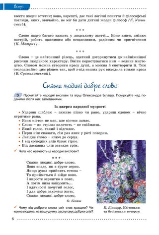 6
Âñòóï
ââåñòè æîäåí åñòåòèê; âîíî, íàðåøòі, äàє òàêі ëîãі÷íі ïîíÿòòÿ é ôіëîñîôñüêі
ïîãëÿäè, ÿêèõ, çâè÷àéíî, íå ìіã áè äàòè äèòèíі æîäåí ôіëîñîô (Ê. Óøèí-
ñüêèé).
* * *
Ñëîâî íàäòî áàãàòî âàæèòü ó ëþäñüêîìó æèòòі... Âîíî âìèòü çìіíþє
íàñòðіé, ðîáèòü ùàñëèâèì àáî íåùàñëèâèì, ðàäіñíèì ÷è ïðèãíі÷åíèì
(Ê. Ìîòðè÷).
* * *
Ñëîâî – öå íàéòîíøèé ðіçåöü, çäàòíèé äîòîðêíóòèñÿ äî íàéíіæíіøîї
ðèñî÷êè ëþäñüêîãî õàðàêòåðó. Âìіòè êîðèñòóâàòèñÿ íèì – âåëèêå ìèñòå-
öòâî. Ñëîâîì ìîæíà ñòâîðèòè êðàñó äóøі, à ìîæíà é ñïîòâîðèòè її. Òîæ
îâîëîäіâàéìî öèì ðіçöåì òàê, ùîá ç-ïіä íàøèõ ðóê âèõîäèëà òіëüêè êðàñà
(Â. Ñóõîìëèíñüêèé).
Ñêàæè ëþäèíi äîáðå ñëîâî
Прочитайте народні вислови та вірш Олександра Білаша. Поміркуйте над по-
даними після них запитаннями.
Іç äæåðåë íàðîäíîї ìóäðîñòі
 Óäàðèø øàáëåþ – çàæèâå ïіçíî ÷è ðàíî, óäàðèø ñëîâîì – âі÷íî
ÿòðèòèìå ðàíà.
 ßçèê êіñòîê íå ìàє, àëå êіñòêè ëàìàє.
 Ñëîâî – ÿê ñòðіëà: âèëåòèòü – íå ñïіéìàєø.
 ßêèé ãîëîñ, òàêèé і âіäãîëîñ.
 Ïåðø íіæ ñêàçàòè, ñіì ðàç ÿçèê ó ðîòі ïîâåðíè.
 Ëàãіäíå ñëîâî – êëþ÷ äî ñåðöÿ.
 І âіä ñîëîäêèõ ñëіâ áóâàє ãіðêî.
 Âіä ëàñêàâèõ ñëіâ çàòèõàє ãðіì.
 Чого нас навчають ці народні вислови?
* * *
Ñêàæè ëþäèíі äîáðå ñëîâî.
Âîíî âïàäå, ÿê â ґðóíò çåðíî.
ßêùî äóøà ïðèéíÿòü ãîòîâà –
Òî ïðèéìåòüñÿ é çіéäå âîíî.
І âèðîñòå çåðíÿòêî â ïîÿñ,
À ïîòіì íèâà çàøóìèòü...
І âäÿ÷íîñòі ïî÷óòèé ãîëîñ,
І äëÿ äîáðà çàõî÷åø æèòü.
Ñêàæè ëþäèíі äîáðå ñëîâî.
Î. Áіëàø
 Чому від доброго слова світ стає кращим? Чи
кожна людина, на вашу думку, заслуговує добрих слів?
3
Ê. Á³ëîêóð. Êâ³òîíüêè
òà áåð³çîíüêè âå÷îðîì
 
