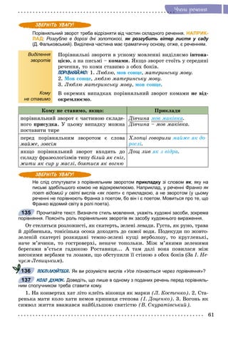 61
×ëåíè ðå÷åííÿ
Порівняльний зворот треба відрізняти від частин складного речення. НАПРИК-
ЛАД: Розгублю в дорозі дні золотокосі, як розгубить вітер листя у саду
(Д. Фальковський). Виділена частина має граматичну основу, отже, є реченням.
Виділення
зворотів
Кому
не ставимо
Ïîðіâíÿëüíі çâîðîòè â óñíîìó ìîâëåííі âèäіëÿєìî іíòîíà-
öієþ, à íà ïèñüìі – êîìàìè. ßêùî çâîðîò ñòîїòü ó ñåðåäèíі
ðå÷åííÿ, òî êîìè ñòàâèìî ç îáîõ áîêіâ.
ПОРІВНЯЙМО: 1. Ëþáëþ, ìîâ ñîíöå, ìàòåðèíñüêó ìîâó.
2. Ìîâ ñîíöå, ëþáëþ ìàòåðèíñüêó ìîâó.
3. Ëþáëþ ìàòåðèíñüêó ìîâó, ìîâ ñîíöå.
Â îêðåìèõ âèïàäêàõ ïîðіâíÿëüíèé çâîðîò êîìàìè íå âіä-
îêðåìëþєìî.
Êîìó íå ñòàâèìî, ÿêùî: Ïðèêëàäè
ïîðіâíÿëüíèé çâîðîò є ÷àñòèíîþ ñêëàäå-
íîãî ïðèñóäêà. Ó öüîìó âèïàäêó ìîæíà
ïîñòàâèòè òèðå
Äіâ÷èíà ìîâ ìàêіâêà.
Äіâ÷èíà – ìîâ ìàêіâêà.
ïåðåä ïîðіâíÿëüíèì çâîðîòîì є ñëîâà
ìàéæå, çîâñіì
Õëîïöі ãîâîðèëè ìàéæå ÿê äî-
ðîñëі.
ÿêùî ïîðіâíÿëüíèé çâîðîò âõîäèòü äî
ñêëàäó ôðàçåîëîãіçìіâ òèïó áіëèé ÿê ñíіã,
æèòè ÿê ñèð ó ìàñëі, áîÿòèñÿ ÿê âîãíþ
Äîù ëèâ ÿê ç âіäðà.
Не слід сплутувати з порівняльним зворотом прикладку зі словом як, яку на
письмі здебільшого комою не відокремлюємо. Наприклад, у реченні Франко як
поет відомий у світі висліві «як поет» є прикладкою, а не зворотом (у цьому
реченні не порівнюють Франка з поетом, бо він і є поетом. Мовиться про те, що
Франко відомий світу в ролі поета).
Прочитайте текст. Визначте стиль мовлення, укажіть художні засоби, зокрема
порівняння. Поясніть роль порівняльних зворотів як засобу художнього вираження.
Îò ñòåëÿòüñÿ ðîçëîæèñòі, ÿê ñêàòåðòü, çåëåíі ëåâàäè. Ãóñòà, ÿê ðóíî, òðàâà
é äðіáíåíüêà, òîíіñіíüêà îñîêà äîõîäÿòü äî ñàìîї âîäè. Ïîäåêóäè ïî æîâòî-
çåëåíіé ñêàòåðòі ðîçêèäàíі òåìíî-çåëåíі êóùі âåðáîëîçó, òî êðóãëåíüêі,
íà÷å ì’ÿ÷èêè, òî ãîñòðîâåðõі, íåíà÷å òîïîëüêè. Ìіæ ì’ÿêèìè çåëåíèìè
áåðåãàìè â’єòüñÿ ãàäþêîþ Ðîñòàâèöÿ... À òàì äàëі âîíà ïîâèëàñÿ ìіæ
âèñîêèìè âåðáàìè òà ëîçàìè, ùî îáñòóïèëè її ñòіíîþ ç îáîõ áîêіâ (Çà І. Íå-
÷óєì-Ëåâèöüêèì).
ПОСПІЛКУЙТЕСЯ. Як ви розумієте вислів «Усе пізнається через порівняння»?
КОЛО ДУМОК. Доведіть, що лише в одному з поданих речень перед порівняль-
ним сполучником треба ставити кому.
1. Íà êîíâåðòàõ õàò ëіòî êëåїòü âіêîíöÿ ÿê ìàðêè (Ë. Êîñòåíêî). 2. Ñòà-
ðåíüêà ìàòè êîëî õàòè íåìîâ êðèíèöÿ ñòåïîâà (І. Äîöåíêî). 3. Âîãîíü ÿê
ñèìâîë æèòòÿ ââàæàâñÿ íàéáіëüøîþ ñâÿòіñòþ (Â. Ñêóðàòіâñüêèé).
135
136
137
 