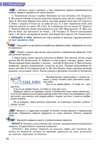 62
×ëåíè ðå÷åííÿ
І. Випишіть лише ті речення, у яких порівняльні звороти відокремлюються
комами. Звороти підкресліть як члени речення.
1. Òèõåñåíüêî ñòóêàє â øèáêó áåíòåæíå ÿê ñîí çіòõàííÿ (Í. Ãàìàëіé).
2. Íà çàõîäі ïіâíåáà îõîïèëè íåðóõîìі çàãðàâè, äîù ëèâ ÿê ç âіäðà (Î. Ãîí-
÷àð). 3. Ïîãëÿäè çáèðàþ íà÷å êâіòè, ïîãëÿäè çðèâàþ íà÷å öâіò (Є. Ãóöàëî).
4. Îòàê і ëþäèíà á’єòüñÿ ÿê òà ðèáà îá ëіä. 5. І âæå ñòðóìî÷êè íà÷å äіòè
ïîáіãëè ñìіøíî ïî òðàâі (Ì. Ñîì). 6. І íîâîðі÷íà íі÷ ÿê êàçêà (Є. Ãóöàëî).
7. Êàïіòàí Êîñà÷іâ íåìîâ ïðîêèíóâñÿ îä ñíó (Þ. Çáàíàöüêèé). 8. Ìîÿ ëþ-
áîâ ÿê ìîðå, ùî âèñîõíóòü íå ìîæå... (Â. Ñîñþðà). 9. Òÿãó÷å çàêàøëÿâñÿ
ãðіì, і îá ëèñòÿ çàïîðîùàëè âåëèêі ìîâ áîðóá’ÿõè êðàïëі (Â. Ñèìîíåíêî).
ІІ. ПОПРАЦЮЙТЕ В ПАРАХ. Визначте всі члени речення в першому і другому реченнях,
по черзі називаючи слова.
Пригадайте за дві хвилини якнайбільше фразеологізмів, побудованих на осно-
ві порівняння.
Утворіть з кожної пари речень одне речення з порівняльним зворотом. Утво-
рені речення запишіть.
1. Îäåñà êðіçü òóìàí çäàëåêó âèñî÷іëà íà áåðåçі. Òàê âèñî÷іє êіñòÿê ñòàðîї
øõóíè (Çà Þ. ßíîâñüêèì). 2. Ëþáëþ ÿ ñëîâî ñòðîãå і âàãîìå, ïðÿìå, ÷èñòå.
Òàêèì ïðÿìèì áóâàє ïðîìіíü, à ÷èñòèì – äîù (Çà Â. Áè÷êîì). 3. Âæå êîëîñêè,
äîâіðëèâі, çâåëèñü íàâøïèíüêè, òóëÿòüñÿ äî ðóê. Òàêèìè äîâіðëèâèìè áó-
âàþòü äіòè (Çà Â. Ñêîìàðîâñüêèì). 4. Íà ñâіòі áіëîìó єäèíå äîìàøíє âîãíèùå
ðîäèííå, îñåëÿ íàøà і ñіì’ÿ. Òàêîþ єäèíîþ є Äíіïðîâà òå÷іÿ (Çà Ä. Áіëîóñîì).
Восьмикласники переписували з книжки ре-
чення, у якому потрібно було розставити розді-
лові знаки.
Ось як це зробив Денис: «У тебе очі – мов
зорі ясні».
А ось як це зробив Сашко: «У тебе очі, мов зорі, ясні».
Віддавши зошити на перевірку, хлопці з нетерпінням стали чекати результату:
хто ж із них правильно розставив розділові знаки. Яке ж було їхнє здивування, коли
наступного дня вчитель усім роздав роботи і сказав, що ніхто з учнів не зробив
жодної помилки.
Як ви думаєте, невже вчитель помилився, не помітивши помилки в роботі
одного з учнів?
Випишіть із підручника географії чи біології чотири речення з порівняльним
зворотом. Порівняльні звороти підкресліть як члени речення. Поясніть розділові
знаки.
Виконайте завдання одного із запропонованих варіантів.
ВАРІАНТ А. Îïèøіòü óñíî äіâ÷èíó àáî õëîïöÿ, âèêîðèñòàâøè ïîðіâíÿëüíі
çâîðîòè. Ñêîðèñòàéòåñÿ ïîäàíîþ äîâіäêîþ.
ÄÎÂІÄÊÀ. Äëÿ äіâ÷àò: ñòðóíêà, ÿê òîïîëÿ; ãîðäà, ìîâ êíÿçіâíà; ðîç-
êіøíà, ÿê æîðæèíà; êîëþ÷à, ÿê òðîÿíäà; ãðàöіîçíà, ÿê ëàíü; óñìіõíåíà,
ÿê ñîíå÷êî; âåðòëÿâà, ÿê áіëî÷êà.
138
139
140
141
142
 