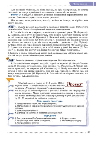 63
×ëåíè ðå÷åííÿ
Äëÿ õëîïöіâ: ñòàâíèé, ÿê ÿâіð; ìіöíèé, ÿê äóá; íåñòðèìíèé, ÿê âіòåð;
ñìіëèâèé, ÿê òèãð; ïðèâіòíèé, ÿê ñîíå÷êî; õâàöüêèé, ÿê êîçàê.
ВАРІАНТ Б. Ñêëàäіòü і çàïèøіòü ðå÷åííÿ ç ïîäàíèìè ïîðіâíÿëüíèìè çâî-
ðîòàìè. Çâîðîòè ïіäêðåñëіòü ÿê ÷ëåíè ðå÷åííÿ.
Ìîâ êàëèíà, íà÷å äçâіíî÷êè, ìîâ ëіä, ìàéæå ÿê і â÷îðà, ÿê ïіð’їíà, ìîâ
çîëîòі ñëüîçè.
І. Спишіть речення, розставляючи пропущені розділові знаки. Обґрунтуйте
свою відповідь. Підкресліть порівняльні звороти як члени речення.
1. Їõ ñìіõ і ñïіâ ÿê äæåðåëî, ç ÿêîãî ï’єø òðàâíåâі ðîñè (Ì. Áîðîâêî).
2. І ëèïåíü, ùî â ãóñòі ïîêîñè âãðóç, ñåëó íåíà÷å õëîï÷èêó ìàëîìó íàòÿã
íà î÷і ñîíå÷êà êàðòóç (Ì. Áîðîâêî). 3. Çèìîâèé âå÷іð, çàêóðèâøè ëþëüêó,
ðîçñèïàâ çîðі íà÷å іñêðè (Â. Ñèìîíåíêî). 4. Âèøèòèé àáî òêàíèé ðóøíèê
ÿê ìіñòîê äî íàøèõ äóø âіä ÷àñіâ íåäàâíіõ і äàëåêèõ... (Ì. ×óäíà).
5. ×åðåç äóøі ìîâ ÷åðåç âîêçàëè ãóðêîòÿòü ñîñòàâè ïî÷óòòіâ (Â. Ñèìîíåíêî).
6. І äèâèòüñÿ ìіñÿöü íà çåìëþ, äå â öâіòі íåìîâ ó ôàòі éäå âåñíà (Ä. Іâà-
íîâ). 7. Ãîëîâà áåç ðîçóìó ÿê ëіõòàð áåç ñâі÷êè (Íàð. òâîð÷іñòü).
ІІ. Виберіть із речень порівняльний зворот, який, на вашу думку, найпоетичніший. Уве-
діть цей зворот у самостійно складене речення.
Випишіть речення з порівняльним зворотом. Відповідь поясніть.
1. Íà äâîðі ñòîÿòü çäîðîâі, ÿê äóáè, ãðóøі òà ÷åðåøíі (І. Íå÷óé-Ëåâèöü-
êèé). 2. Ìîðîçíà íі÷ çàêëÿêëà, ìîâ çàëіçíà (Є. Ìàëàíþê). 3. Îñіííі ñâі-
òàíêè òðèâîæíі, ÿê ìàðåííÿ (Â. Ñèìîíåíêî). 4. Âå÷іð âèøíåâèé іç íàìè
âå÷åðÿ і òèõî âіä ùàñòÿ ìóðêî÷å, ìîâ êіò (Ä. Іâàíîâ). 5. Çáіãàє ÷àñ, ÿê
õìàðà øâèäêîïëèííà (Â. Áîðîâèé). 6. Çàâіÿíі ñíіãîì âіòðèëà çâèñàëè, ÿê
áіëà ãè÷êà... (Ë. Êîñòåíêî).
Îá’єäíàéòåñÿ â ãðóïè ïî 3–5 ó÷íіâ. Ïіäãî-
òóéòå îäíå іç çàïðîïîíîâàíèõ íèæ÷å äіéñòâ
íà òåìó «Õòî òóò ãîëîâíèé?» çà ìàòåðіàëà-
ìè ðîçäіëó «Ñëîâîñïîëó÷åííÿ і ðå÷åííÿ. Ãîëîâíі òà äðóãîðÿäíі
÷ëåíè ðå÷åííÿ». Ìåòà ïðîåêòó: óçàãàëüíèòè çíàííÿ ç âèçíà÷å-
íîї òåìè. Ïіäãîòóéòåñÿ äî çàõèñòó ïðîåêòó ïåðåä ó÷íÿìè êëà-
ñó (5–10 õâèëèí) çà ïîäàíèì ïëàíîì.
План захисту проекту гри
1. Представлення групи, яка готувала проект.
2. Обґрунтування корисності й доцільності проекту для вивчення відповід-
ної теми.
3. Демонстрація проекту.
4. Відповіді на запитання представників інших груп.
Види дійств
1. Виступ команди Клубу веселих і кмітливих. 4. Шоу-програма.
2. Інсценізація пісні, казки, оповідання. 5. Показ модного одягу.
3. Театралізоване дійство.
143
144
 