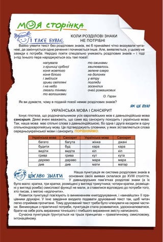 КОЛИ РОЗДІЛОВІ ЗНАКИ
НЕ ПОТРІБНІ
Важко уявити текст без розділових знаків, які б принаймні чітко вказували чита-
чеві, де закінчується одне речення і починається інше. Але, виявляється, у цьому не
завжди є потреба. Нерідко поети спеціально уникають розділових знаків – і тоді
з-під їхнього пера народжуються ось такі поезії:
напувала
з криниці срібної
коня жовтого
коня білого
і зміїлися
гриви світляні
і на небо
лягали тінями
то волошками
то ожинами
хвилювалось
зелене озеро
на долонях
у вітру
погляди
зосенілих
очей ромашкових
О. Гаран
Як ви думаєте, чому в поданій поезії немає розділових знаків?
ЯК ЦЕ БУЛО
УКРАЇНСЬКА МОВА І САНСКРИТ
Існує гіпотеза, що родоначальником усіх європейських мов є давньоіндійська мова
санскрит. Деякі вчені вважають, що саме від санскриту походить і українська мова.
Так, наша мова має спільні слова з давньоіндійською, бо одна і друга входили в одну
спільноіндоєвропейську мову. Це підтверджують словники, у яких зіставляються слова
середньоукраїнської мови і санскриту. ПОРІВНЯЙМО:
Українська мова Санскрит Українська мова Санскрит
багато багута жінка джані
будити буд кара кара
видіти видіта кіл кіл
грива грива кут кута
дерево дараво мара мара
див див мати матар
Наша пунктуація як система розділових знаків в
основних своїх виявах склалася до ХVІІІ століття.
У давньоруських пам’ятках розділові знаки (а їх
було мало: крапка, три крапки, розміщені у вигляді трикутника; чотири крапки, розміще-
ні у вигляді ромба) смислової функції не мали, а ставилися відповідно до потреби того,
хто писав, з метою «відпочити».
Розвиток пунктуації пов’язують із виникненням книгодрукування, і «винайшли» її пра-
цівники друкарні. У їхнє завдання входило подавати друкований текст так, щоб читач
легко сприймав прочитане. Тому друкований текст треба було членувати на окремі части-
ни. Виникнувши з практичної потреби, пунктуація стала розвиватися, удосконалюватися,
брати на себе роль виразника точнішого і глибшого вираження змісту написаного.
Сучасна пунктуація ґрунтується на трьох принципах – граматичному, смисловому,
інтонаційному.
 