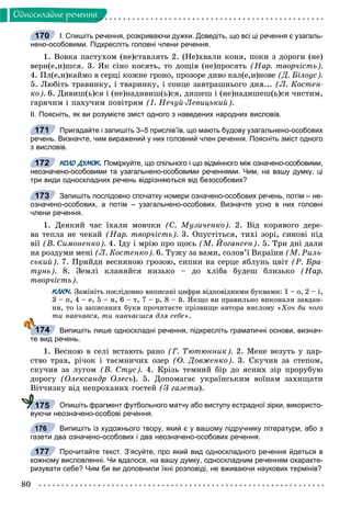 80
Îäíîñêëàäíå ðå÷åííÿ
І. Спишіть речення, розкриваючи дужки. Доведіть, що всі ці речення є узагаль-
нено-особовими. Підкресліть головні члени речення.
1. Âîâêà ïàñòóõîì (íå)ñòàâëÿòü 2. (Íå)õâàëè êîíÿ, ïîêè ç äîðîãè (íå)
âåðí(å,è)øñÿ. 3. ßê ñіíî êîñÿòü, òî äîùіâ (íå)ïðîñÿòü (Íàð. òâîð÷іñòü).
4. Ïë(å,è)êàéìî â ñåðöі êîæíå ãðîíî, ïðîçîðå äèâî êàë(å,è)íîâå (Ä. Áіëîóñ).
5. Ëþáіòü òðàâèíêó, і òâàðèíêó, і ñîíöå çàâòðàøíüîãî äíÿ... (Ë. Êîñòåí-
êî). 6. Äèâèø(ü)ñÿ і (íå)íàäèâèø(ü)ñÿ, äèøåø і (íå)íàäèøåø(ü)ñÿ ÷èñòèì,
ãàðÿ÷èì і ïàõó÷èì ïîâіòðÿì (І. Íå÷óé-Ëåâèöüêèé).
ІІ. Поясніть, як ви розумієте зміст одного з наведених народних висловів.
Пригадайте і запишіть 3–5 прислів’їв, що мають будову узагальнено-особових
речень. Визначте, чим виражений у них головний член речення. Поясніть зміст одного
з висловів.
КОЛО ДУМОК. Поміркуйте, що спільного і що відмінного між означено-особовими,
неозначено-особовими та узагальнено-особовими реченнями. Чим, на вашу думку, ці
три види односкладних речень відрізняються від безособових?
Запишіть послідовно спочатку номери означено-особових речень, потім – не-
означено-особових, а потім – узагальнено-особових. Визначте усно в них головні
члени речення.
1. Äåÿêèé ÷àñ їõàëè ìîâ÷êè (Ñ. Ìóçè÷åíêî). 2. Âіä êîðÿâîãî äåðå-
âà òåïëà íå ÷åêàé (Íàð. òâîð÷іñòü). 3. Îïóñòіòüñÿ, òèõі çîðі, ñèíîâі ïіä
âії (Â. Ñèìîíåíêî). 4. Іäó і ìðіþ ïðî ùîñü (Ì. Éîãàíñåí). 5. Òðè äíі äàëè
íà ðîçäóìè ìåíі (Ë. Êîñòåíêî). 6. Òóæó çà âàìè, ñîëîâ’ї Âêðàїíè (Ì. Ðèëü-
ñüêèé). 7. Ïðèéäè âåñíÿíîþ ãðîçîþ, ñèïíè íà ñåðöå ÿáëóíü öâіò (Ð. Áðà-
òóíü). 8. Çåìëі êëàíÿéñÿ íèçüêî – äî õëіáà áóäåø áëèçüêî (Íàð.
òâîð÷іñòü).
КЛЮЧ. Çàìіíіòü ïîñëіäîâíî âèïèñàíі öèôðè âіäïîâіäíèìè áóêâàìè: 1 – î, 2 – і,
3 – ï, 4 – å, 5 – í, 6 – ò, 7 – ð, 8 – é. ßêùî âè ïðàâèëüíî âèêîíàëè çàâäàí-
íÿ, òî іç çàïèñàíèõ áóêâ ïðî÷èòàєòå ïðіçâèùå àâòîðà âèñëîâó «Õî÷ áè ÷îãî
òè íàâ÷àâñÿ, òè íàâ÷àєøñÿ äëÿ ñåáå».
Випишіть лише односкладні речення, підкресліть граматичні основи, визнач-
те вид речень.
1. Âåñíîþ â ñåëі âñòàþòü ðàíî (Ã. Òþòþííèê). 2. Ìåíå âåçóòü ó öàð-
ñòâî òðàâ, ðі÷îê і òàєìíè÷èõ îçåð (Î. Äîâæåíêî). 3. Ñêó÷èâ çà ñòåïîì,
ñêó÷èâ çà ëóãîì (Â. Ñòóñ). 4. Êðіçü òåìíèé áіð äî ÿñíèõ çіð ïðîðóáóþ
äîðîãó (Îëåêñàíäð Îëåñü). 5. Äîïîìàãàє óêðàїíñüêèì âîїíàì çàõèùàòè
Âіò÷èçíó âіä íåïðîõàíèõ ãîñòåé (Ç ãàçåòè).
Опишіть фрагмент футбольного матчу або виступу естрадної зірки, використо-
вуючи неозначено-особові речення.
Випишіть із художнього твору, який є у вашому підручнику літератури, або з
газети два означено-особових і два неозначено-особових речення.
Прочитайте текст. З’ясуйте, про який вид односкладного речення йдеться в
кожному висловленні. Чи вдалося, на вашу думку, односкладним реченням охаракте-
ризувати себе? Чим би ви доповнили їхні розповіді, не вживаючи наукових термінів?
170
171
172
173
174
175
176
177
 