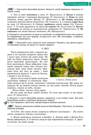 83
Îäíîñêëàäíå ðå÷åííÿ
І. Прочитайте безособові речення. Визначте спосіб вираження виділених го-
ловних членів.
1. Òієї æ ìèòі ïîòåìíіëî â î÷àõ (Ñ. Ìóçè÷åíêî). 2. Ïàõëî â ïîâіòðі
òîðіøíіì ëèñòîì і òåðïêèìè áðóíüêàìè (Ð. Іâàí÷åíêî). 3. Íåìà íà ñâіòі
Óêðàїíè, íåìàє äðóãîãî Äíіïðà (Ò. Øåâ÷åíêî). 4. Íå ìîæíà çàòóëÿòè
ñó÷àñíèì æèòòÿì æèòòÿ òèñÿ÷îëіòü (Ì. Ñåìåíêî). 5. І ñïðàâäі ãàðíî áóëî
íà íèâі (Ë. Êîñòåíêî). 6. Îïіâäíі çðîáèëîñÿ çîâñіì òåïëî (Ãð. Òþòþí-
íèê). 7. À ñëîâà äðóæíüîãî çà ãðîøі íå êóïèòè (Ì. Ðèëüñüêèé). 8. Âåñåëî
é øóìëèâî íà âèãîíі çà øàõòàðñüêîþ ñëîáіäêîþ (Ñ. ×åðêàñåíêî). 9. Íå
ñïіâàëîñü òієї âåñíè Íàñòóñі âåñíÿíîê (Þ. Çáàíàöüêèé).
ІІ. Розподіліть усно речення на групи за значенням: а) повідомлення про стан людини;
б) повідомлення про стан природи; в) відсутність кого- або чого-небудь; г) бажання,
можливість, неможливість.
І. Прочитайте текст, визначте стиль мовлення. Розкажіть, яку картину вдало-
ся змалювати автору, які відчуття й запахи передати.
Ó ËІÑІ
×àñòî äîâîäèëîñÿ ìåíі ç äіäóñåì õî-
äèòè â ëіñ øóêàòè ëіêàðñüêі òðàâè. Îñü
і öüîãî ðàçó âñòàëè ìè äóæå ðàíî. Íà
íåáі ùå áëіäî ìåðåõòіëè çіðêè. Ãîñòðî
âіÿëî ðàíêîâîþ ïðîõîëîäîþ. Äî ëіñó
áóëî äàëå÷åíüêî. Êîëè äіáðàëèñÿ òóäè,
ïåðøі ïðîìåíі ñîíöÿ âæå ëàãіäíî ëîñ-
êîòàëè ìåíі ëèöå ñâîїì òåïëîì. Ïðè-
єìíî áóëî âіä òîãî íà ñåðöі, і âîíî
ïðîìіíèëîñÿ ðàäіñòþ. І íîãè íå áîëіëè,
і âòîìè â òіëі íå áóëî...
Äіäóñü ñіâ íà ïàõó÷і òðàâè, ðîçâ’ÿçàâ
ïîëîòíÿíó òîðáèíó çі ñíіäàíêîì. Ïðè-
єìíî çàïàõëî ùå é ñàëîì, ÷àñíèêîì і ñâіæèìè ïëåñêà÷àìè. Ìè ãàðíî ïî-
ñíіäàëè, áî íà ñâіæіì ïîâіòðі àïåòèò, ÿê äіä êàæå, âîâ÷èé. Ïîòіì äіäóñü
ïіäâіâñÿ, ãëÿíóâ íà íåáî, ñêàçàâ:
– Ïіñëÿ îáіäó, îíó÷êó, áóäå çëèâà.
ßê âіí çíàâ, ùî áóäå çëèâà? Õòîçíà. Òà êîëè âæå êàçàâ, òî âñå çáóâà-
ëîñÿ (Ë. Ïàâëåíêî).
ІІ. Випишіть із тексту безособові речення, підкресліть у них головні члени. Яка роль
безособових речень у реалізації авторського задуму?
ІІІ. Усно перекажіть прочитане, використовуючи виписані речення.
Замініть неозначено-особові речення безособовими. Простежте, як змінився
характер розповіді.
ÇÐÀÇÎÊ. Íà ñâÿòî ìіñòà çàïðîñèëè âіäîìèõ âèêîíàâöіâ. – Íà ñâÿòî
ìіñòà çàïðîøåíî âіäîìèõ âèêîíàâöіâ.
1. Äіòÿì äîçâîëèëè êóïàòèñÿ â áàñåéíі. 2. Ëîâèòè ðèáó â Äíіïðі áіëÿ
Êèєâà çàáîðîíèëè. 3. Ó âèñòóïі çãàäàëè ïðî ïåðåìîæöіâ êîíêóðñó. 4. Äèõà-
ëè âіëüíî, íà ïîâíі ãðóäè.
179
180
². Êèñ³ëü. Ë³ñîâà ð³÷êà
181
 