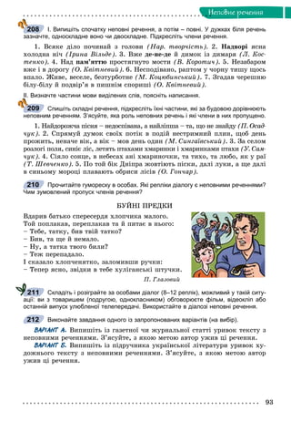 93
Íåïîâíå ðå÷åííÿ
І. Випишіть спочатку неповні речення, а потім – повні. У дужках біля речень
зазначте, односкладне воно чи двоскладне. Підкресліть члени речення.
1. Âñÿêå äіëî ïî÷èíàé ç ãîëîâè (Íàð. òâîð÷іñòü). 2. Íàäâîðі ÿñíà
õîëîäíà íі÷ (Іðèíà Âіëüäå). 3. Âæå äå-íå-äå é äèìîê іç äèìàðÿ (Ë. Êîñ-
òåíêî). 4. Íàä ïàì’ÿòòþ ïðîñòÿãíóòî ìîñòè (Â. Êîðîòè÷). 5. Íåçàáàðîì
âæå і â äîðîãó (Î. Êâіòíåâèé). 6. Íåñïîäіâàíî, ðàïòîì ó ÷îðíó òèøó ùîñü
âïàëî. Æèâå, âåñåëå, áåçòóðáîòíå (Ì. Êîöþáèíñüêèé). 7. Çãàäàâ ÷åðåøíþ
áіëó-áіëó é ïîäâіð’ÿ â ïèøíіì ñïîðèøі (Î. Êâіòíåâèé).
ІІ. Визначте частини мови виділених слів, поясніть написання.
Спишіть складні речення, підкресліть їхні частини, які за будовою дорівнюють
неповним реченням. З’ясуйте, яка роль неповних речень і які члени в них пропущено.
1. Íàéäîðîæ÷à ïіñíÿ – íåäîñïіâàíà, à íàéëіïøà – òà, ùî íå çíàéäó (Ï. Îñàä-
÷óê). 2. Ñïðÿìóé äóìîê ñâîїõ ïîòіê â ïîäіé íåñòðèìíèé ïëèí, ùîá äåíü
ïðîæèòü, íåíà÷å âіê, à âіê – ìîâ äåíü îäèí (Ì. Ñèíãàїâñüêèé). 3. Çà ñåëîì
ðîçëîãі ïîëÿ, ñèíіє ëіñ, ëåòÿòü ïòàõàìè õìàðèíêè і õìàðèíêàìè ïòàõè (Ó. Ñàì-
÷óê). 4. Ñіÿëî ñîíöå, â íåáåñàõ àíі õìàðèíî÷êè, òà òèõî, òà ëþáî, ÿê ó ðàї
(Ò. Øåâ÷åíêî). 5. Ïî òîé áіê Äíіïðà æîâòіþòü ïіñêè, äàëі ëóêè, à ùå äàëі
â ñèíüîìó ìîðîöі ïëàâàþòü îáðèñè ëіñіâ (Î. Ãîí÷àð).
Прочитайте гумореску в особах. Які репліки діалогу є неповними реченнями?
Чим зумовлений пропуск членів речення?
ÁÓÉÍІ ÏÐÅÄÊÈ
Âäàðèâ áàòüêî ñïåðåñåðäÿ õëîï÷èêà ìàëîãî.
Òîé ïîïëàêàâ, ïåðåïëàêàâ òà é ïèòàє â íüîãî:
– Òåáå, òàòêó, áèâ òâіé òàòêî?
– Áèâ, òà ùå é íåìàëî.
– Íó, à òàòêà òâîãî áèëè?
– Òåæ ïåðåïàäàëî.
І ñêàçàëî õëîï÷åíÿòêî, çàëîìèâøè ðó÷êè:
– Òåïåð ÿñíî, çâіäêè â òåáå õóëіãàíñüêі øòó÷êè.
Ï. Ãëàçîâèé
Складіть і розіграйте за особами діалог (8–12 реплік), можливий у такій ситу-
ації: ви з товаришем (подругою, однокласником) обговорюєте фільм, відеокліп або
останній випуск улюбленої телепередачі. Використайте в діалозі неповні речення.
Виконайте завдання одного із запропонованих варіантів (на вибір).
ВАРІАНТ А. Âèïèøіòü іç ãàçåòíîї ÷è æóðíàëüíîї ñòàòòі óðèâîê òåêñòó ç
íåïîâíèìè ðå÷åííÿìè. Ç’ÿñóéòå, ç ÿêîþ ìåòîþ àâòîð óæèâ öі ðå÷åííÿ.
ВАРІАНТ Б. Âèïèøіòü іç ïіäðó÷íèêà óêðàїíñüêîї ëіòåðàòóðè óðèâîê õó-
äîæíüîãî òåêñòó ç íåïîâíèìè ðå÷åííÿìè. Ç’ÿñóéòå, ç ÿêîþ ìåòîþ àâòîð
óæèâ öі ðå÷åííÿ.
208
209
210
211
212
 