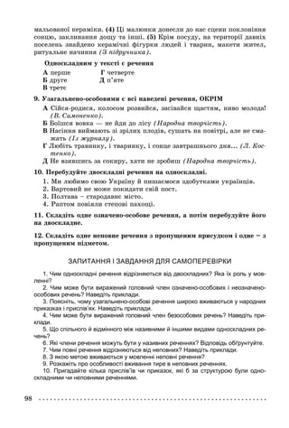 98
(4) Öі ìàëþíêè äîíåñëè äî íàñ ñöåíè ïîêëîíіííÿ
ñîíöþ, çàêëèíàííÿ äîùó òà іíøі. (5) Êðіì ïîñóäó, íà òåðèòîðії äàâíіõ
ïîñåëåíü çíàéäåíî êåðàìі÷íі ôіãóðêè ëþäåé і òâàðèí, ìàêåòè æèòåë,
ðèòóàëüíå íà÷èííÿ (Ç ïіäðó÷íèêà).
Îäíîñêëàäíèì ó òåêñòі є ðå÷åííÿ
À ïåðøå Ã ÷åòâåðòå
Á äðóãå Ä ï’ÿòå
Â òðåòє
9. Óçàãàëüíåíî-îñîáîâèìè є âñі íàâåäåíі ðå÷åííÿ, ÎÊÐІÌ
À Ñіéñÿ-ðîäèñÿ, êîëîñîì ðîçâèéñÿ, çàñіâàéñÿ ùàñòÿì, íèâî ìîëîäà!
(Â. Ñèìîíåíêî).
Á Áîїøñÿ âîâêà — íå éäè äî ëіñó (Íàðîäíà òâîð÷іñòü).
Â Íàñіííÿ âèéìàþòü çі çðіëèõ ïëîäіâ, ñóøàòü íà ïîâіòðі, àëå íå ñìà-
æàòü (Іç æóðíàëó).
Ã Ëþáіòü òðàâèíêó, і òâàðèíêó, і ñîíöå çàâòðàøíüîãî äíÿ... (Ë. Êîñ-
òåíêî).
Ä Íå âçÿâøèñü çà ñîêèðó, õàòè íå çðîáèø (Íàðîäíà òâîð÷іñòü).
10. Ïåðåáóäóéòå äâîñêëàäíі ðå÷åííÿ íà îäíîñêëàäíі.
1. Ìè ëþáèìî ñâîþ Óêðàїíó é ïèøàєìîñÿ çäîáóòêàìè óêðàїíöіâ.
2. Âàðòîâèé íå ìîæå ïîêèäàòè ñâіé ïîñò.
3. Ïîëòàâà – ñòàðîäàâíє ìіñòî.
4. Ðàïòîì ïîâіÿëè ñòåïîâі ïàõîùі.
11. Ñêëàäіòü îäíå îçíà÷åíî-îñîáîâå ðå÷åííÿ, à ïîòіì ïåðåáóäóéòå éîãî
íà äâîñêëàäíå.
12. Ñêëàäіòü îäíå íåïîâíå ðå÷åííÿ ç ïðîïóùåíèì ïðèñóäêîì і îäíå – ç
ïðîïóùåíèì ïіäìåòîì.
ЗАПИТАННЯ І ЗАВДАННЯ ДЛЯ САМОПЕРЕВІРКИ
1. Чим односкладні речення відрізняються від двоскладних? Яка їх роль у мов-
ленні?
2. Чим може бути виражений головний член означено-особових і неозначено-
особових речень? Наведіть приклади.
3. Поясніть, чому узагальнено-особові речення широко вживаються у народних
приказках і прислів’ях. Наведіть приклади.
4. Чим може бути виражений головний член безособових речень? Наведіть при-
клади.
5. Що спільного й відмінного між називними й іншими видами односкладних ре-
чень?
6. Які члени речення можуть бути у називних реченнях? Відповідь обґрунтуйте.
7. Чим повні речення відрізняються від неповних? Наведіть приклади.
8. З якою метою вживаються у мовленні неповні речення?
9. Розкажіть про особливості вживання тире в неповних реченнях.
10. Пригадайте кілька прислів’їв чи приказок, які б за структурою були одно-
складними чи неповними реченнями.
 