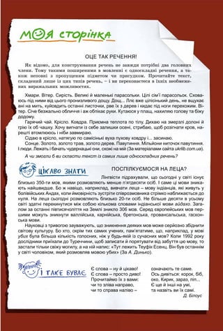 ОЦЕ ТАК РЕЧЕННЯ!
ßê âіäîìî, äëÿ êîíñòðóþâàííÿ ðå÷åíü íå çàâæäè ïîòðіáíі äâà ãîëîâíèõ
÷ëåíè. Òîìó òàêèìè ïîøèðåíèìè â ìîâëåííі є îäíîñêëàäíі ðå÷åííÿ, à òà-
êîæ íåïîâíі ç ïðîïóùåíèì ïіäìåòîì ÷è ïðèñóäêîì. Ïðî÷èòàéòå òåêñò,
ñêëàäåíèé ëèøå іç öèõ òèïіâ ðå÷åíü, – і âè ïåðåêîíàєòåñÿ â їõíіõ íåîáìåæå-
íèõ âèðàæàëüíèõ ìîæëèâîñòÿõ.
Хмари. Вітер. Сирість. Великі й маленькі парасольки. Цілі сім’ї парасольок. Схова-
юсь під ними від цього пронизливого дощу. Дощ... Ллє вже цілісінький день, не вщухає
ані на мить, куйовдить останні листочки, рве їх з дерев і кидає під ноги перехожим. Ві-
тер. Січе безжально обличчя і аж обпікає руки. Кутаюся у плащ, нахиляю голову та біжу
додому.
Гарячий чай. Крісло. Ковдра. Приємна теплота по тілу. Дихаю на змерзлі долоні й
грію їх об чашку. Хочу вигнати із себе залишки осені, стрибаю, щоб розігнати кров, на-
решті втомлююсь і ніби завмираю.
Сідаю в крісло, натягую по самісінькі вуха пухову ковдру і... засинаю.
Сонце. Золото, золото трав, золото дерев. Павутиння. Мільйони ниточок павутиння.
І люди. Лежать і бачать чудернацькі сни, схожі на мій (За матеріалами сайта ukrlib.com.ua).
А чи змогли б ви скласти текст із самих лише односкладних речень?
ПОСПІЛКУЄМОСЯ НА ЛЕЦА?
Лінгвісти підрахували, що сьогодні у світі існує
близько 350-ти мов, якими розмовляють менше п’ятдесяти осіб. І саме ці мови зника-
ють найшвидше. Бо ж навіщо, наприклад, вивчати леца – мову індіанців, які живуть у
болівійських Андах, коли ймовірність зустріти співрозмовника стрімко наближається до
нуля. На леца сьогодні розмовляють близько 20-ти осіб. Не більше десяти в усьому
світі здатні перекинутися між собою кількома словами індіанської мови айдахо. Зага-
лом за останні півтисячоліття на Землі зникло 306 мов. Серед європейських мов пер-
шими можуть зникнути валлійська, карнійська, бретонська, провансальська, гаскон-
ська мови.
Науковці з тривогою зауважують, що зникнення деяких мов може серйозно збіднити
світову культуру. Бо хто, окрім тих самих учених, пам’ятатиме, що, наприклад, у мові
убих була більша кількість голосних, ніж у будь-якій із сучасних мов? Коли 1992 рокух
дослідники приїхали до Туреччини, щоб записати й порятувати від забуття цю мову, то
застали тільки свіжу могилу, а на ній напис: «Тут лежить Теуфік Есенц. Він був останнім
у світі чоловіком, який розмовляв мовою убих» (За А. Динько).
Є слова – ну й цікаво! означають те саме.
Є слова – просто диво! Ось дивіться: корок, біб,
Прочитаймо їх з вами: око, Кирик, зараз, піп...
чи то зліва направо, Є ще й інші на умі,
чи то справа наліво – та назвіть ви їх самі.
Д. Білоус
 