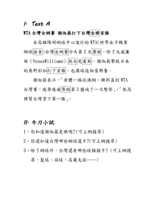 I. Text A
WTA 台灣女網賽 謝淑薇打下台灣女將首勝
在高雄陽明網球中心進行的 WTA(世界女子職業
網球協會)台灣女網賽今天第 2 天賽程，除了大威廉
絲（VenusWilliams）抵台是看點，謝淑薇擊敗日本
的奧野彩加打下首勝，也讓球迷相當興奮。
謝淑薇表示，「身體一路從澳網、聯邦盃到 WTA
台灣賽，疲勞痠痛導致第 3 盤喊了一次暫停」、「很高
興幫台灣拿下第一勝」。
II. 牛刀小試
1、你知道謝淑葳是誰嗎? (可上網搜尋)
2、你還知道台灣哪些網球選手?(可上網搜尋)
3、除了網球外，台灣還有哪些球類國手? (可上網搜
尋，籃球、羽球、高爾夫球……)
 