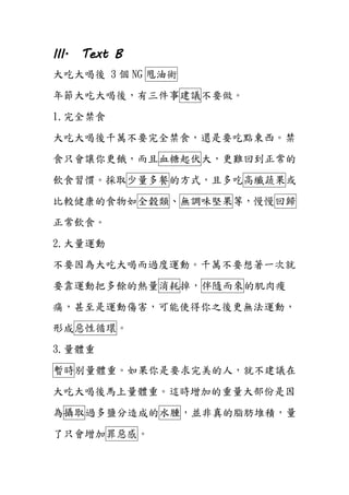 III. Text B
大吃大喝後 3 個 NG 甩油術
年節大吃大喝後，有三件事建議不要做。
1.完全禁食
大吃大喝後千萬不要完全禁食，還是要吃點東西。禁
食只會讓你更餓，而且血糖起伏大，更難回到正常的
飲食習慣。採取少量多餐的方式，且多吃高纖蔬果或
比較健康的食物如全穀類、無調味堅果等，慢慢回歸
正常飲食。
2.大量運動
不要因為大吃大喝而過度運動。千萬不要想著一次就
要靠運動把多餘的熱量消耗掉，伴隨而來的肌肉痠
痛，甚至是運動傷害，可能使得你之後更無法運動，
形成惡性循環。
3.量體重
暫時別量體重。如果你是要求完美的人，就不建議在
大吃大喝後馬上量體重。這時增加的重量大部份是因
為攝取過多鹽分造成的水腫，並非真的脂肪堆積，量
了只會增加罪惡感。
 