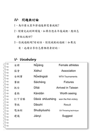 IV. 問題與討論
1、為什麼大家年節過後都需要減肥?
2、閱讀完此則新聞後，如果你想在年後減肥，應該怎
麼做比較好?
3、你減過肥嗎?有的話，談談減肥的過程；如果沒
有，也請分享你怎麼維持身材的。
V. Vocabulary
女將 Nǚjiàng Female athletes
協會 Xiéhuì Association
女網賽 Nǚwǎngsài WTA Tournaments
賽程 Sàichéng Fixtures
抵台 Dǐtái Arrived in Taiwan
看點 Kàndiǎn Worth seeing
打下首勝 Dǎxià shǒushèng won the first victory
導致 Dǎozhì Result
甩油術 Shuǎiyóushù Oil Throwing technique
建議 Jiànyì Suggest
 