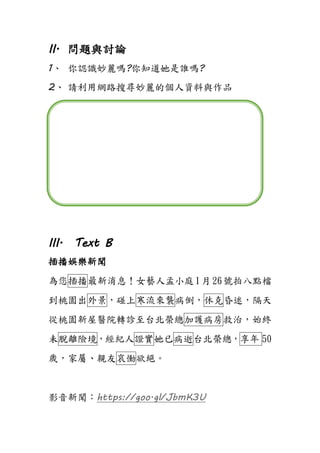 II. 問題與討論
1、 你認識妙麗嗎?你知道她是誰嗎?
2、 請利用網路搜尋妙麗的個人資料與作品
III. Text B
插播娛樂新聞
為您插播最新消息！女藝人孟小庭1月26號拍八點檔
到桃園出外景，碰上寒流來襲病倒，休克昏迷，隔天
從桃園新屋醫院轉診至台北榮總加護病房救治，始終
未脫離險境，經紀人證實她已病逝台北榮總，享年 50
歲，家屬、親友哀慟欲絕。
影音新聞：https://goo.gl/JbmK3U
 