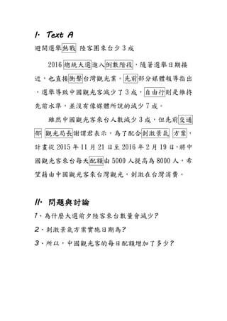 I. Text A
避開選舉熱戰 陸客團來台少 3 成
2016 總統大選進入倒數階段，隨著選舉日期接
近，也直接衝擊台灣觀光業。先前部分媒體報導指出
，選舉導致中國觀光客減少了 3 成，自由行則是維持
先前水準，並沒有像媒體所說的減少 7 成。
雖然中國觀光客來台人數減少 3 成，但先前交通
部 觀光局長謝謂君表示，為了配合刺激景氣 方案，
計畫從 2015 年 11 月 21 日至 2016 年 2 月 19 日，將中
國觀光客來台每天配額由 5000 人提高為 8000 人，希
望藉由中國觀光客來台灣觀光，刺激在台灣消費。
II. 問題與討論
1、為什麼大選前夕陸客來台數量會減少?
2、刺激景氣方案實施日期為?
3、所以，中國觀光客的每日配額增加了多少?
 