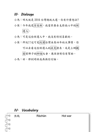 III. Dialouge
小馬：明天就是 2016 台灣總統大選，你有什麼想法?
小英：今年我是首投族，我當然要去支持我心中的候
選人。
小馬：可是這些候選人中，我沒有特別喜歡的。
小英：拜託!!這可是攸關台灣未來四年的大事情，你
可以去看這些候選人的政見發表，或是上網觀
看前陣子的辯論大會，應該會對你有幫助。
小馬：好，那到時候我再與你討論。
IV. Vocabulary
熱戰 Rèzhàn Hot war
 