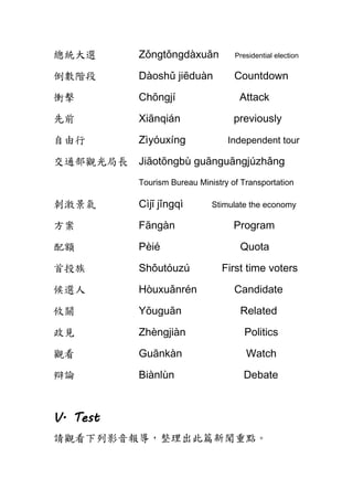 總統大選 Zǒngtǒngdàxuǎn Presidential election
倒數階段 Dàoshǔ jiēduàn Countdown
衝擊 Chōngjí Attack
先前 Xiānqián previously
自由行 Zìyóuxíng Independent tour
交通部觀光局長 Jiāotōngbù guānguāngjúzhǎng
Tourism Bureau Ministry of Transportation
刺激景氣 Cìjī jǐngqì Stimulate the economy
方案 Fāngàn Program
配額 Pèié Quota
首投族 Shǒutóuzú First time voters
候選人 Hòuxuǎnrén Candidate
攸關 Yōuguān Related
政見 Zhèngjiàn Politics
觀看 Guānkàn Watch
辯論 Biànlùn Debate
V. Test
請觀看下列影音報導，整理出此篇新聞重點。
 