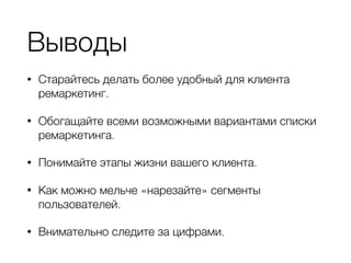 Выводы
• Старайтесь делать более удобный для клиента
ремаркетинг.
• Обогащайте всеми возможными вариантами списки
ремаркетинга.
• Понимайте этапы жизни вашего клиента.
• Как можно мельче «нарезайте» сегменты
пользователей.
• Внимательно следите за цифрами.
 