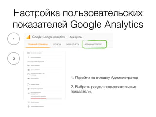 Настройка пользовательских
показателей Google Analytics
1. Перейти на вкладку Администратор
2. Выбрать раздел пользовательские
показатели,
1
2
 