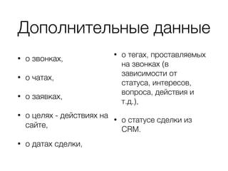 Дополнительные данные
• о звонках,
• о чатах,
• о заявках,
• о целях - действиях на
сайте,
• о датах сделки,
• о тегах, проставляемых
на звонках (в
зависимости от
статуса, интересов,
вопроса, действия и
т.д.),
• о статусе сделки из
CRM.
 