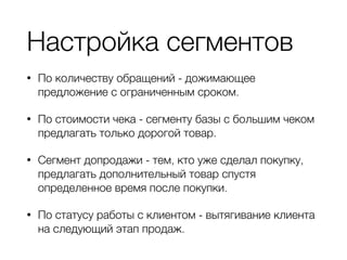 Настройка сегментов
• По количеству обращений - дожимающее
предложение с ограниченным сроком.
• По стоимости чека - сегменту базы с большим чеком
предлагать только дорогой товар.
• Сегмент допродажи - тем, кто уже сделал покупку,
предлагать дополнительный товар спустя
определенное время после покупки.
• По статусу работы с клиентом - вытягивание клиента
на следующий этап продаж.
 