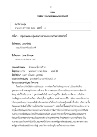 2
ใบงาน
การจัดทาข้อเสนอโครงงาȨอมพิวเตอร์
สมาชิกในกลุ่ม
1 นางสาว ปรางวลัย ขันธะ เลขที่ 11
คาชี้แจง ให้ผู้เรียนแต่ละกลุ่มเขียนข้อเสนอโครงงานตามหัวข้อต่อไปนี้
ชื่อโครงงาน (ภาษาไทย)
ผจญภัยในอาหรับเอมิเรตส์
ชื่อโครงงาน (ภาษาอังกฤษ)
Adventures in the UAE
ประเภทโครงงาน โครงงานเพื่อการศึกษา
ชื่อผู้ทาโครงงาน นางสาว ปรางวลัย ขันธะ เลขที่ 11
ชื่อที่ปรึกษา คุณครู เขื่อนทอง มูลวรรณ์
ระยะเวลาดาเนินงาน ภาคเรียนที่1-2 ปีการศึกษา 2559
ที่มาและความสาคัญของโครงงาน
ในยุคโลกาภิวัตน์ที่มีการเปลี่ยนแปลง การพัฒนาในด้านต่างๆมากมาย ไม่ว่าจะเป็นด้าน
อุตสาหกรรม ด้านเศรษฐกิจและการค้าขาย ด้านการคมนาคม ซึ่งการเปลี่ยนแปลงและการพัฒนาสิ่ง
ต่างๆเหล่านี้มักเรียกรวมๆว่า ยุคแห่งเทคโนโลยี เพราะในยุคนี้มีการคิดค้น การพัฒนา รวมไปถึงการ
ประดิษฐ์และการก่อสร้างนวัตกรรมใหม่ๆขึ้นมาอยู่เรื่อยๆ และด้วยความที่มีการพัฒนาและเปลี่ยนแปลง
ไปตามยุคสมัยและกาลเวลา เมื่อมีนวัตกรรมใหม่ๆเกิดขึ้นมาในหย่อมหญ้าของพื้นที่บนโลก นวัตกรรมนั้น
ก็จะเผยแพร่ไปในพื้นที่อื่นๆบนพื้นโลกได้ด้วยความรวดเร็ว ไม่ว่าพื้นที่นั้นจะอยู่ใกล้หรือไกลก็ตาม เพราะ
เหตุนี้เองทาให้มนุษย์เกิดความอยาก และความต้องการในการที่อยากไปเห็น อยากไปดู อยากไปสัมผัส
กับนวัตกรรมหรือสิ่งแปลกใหม่ที่ตัวเองไม่เคยสัมผัส และหนึ่งประเทศที่มีความเปลี่ยนแปลงและการ
พัฒนา ที่มีผลกระทบต่อการเปลี่ยนแปลง ทางด้านอุตสาหกรรม ด้านเศรษฐกิจและการค้าขาย ด้าน
คมนาคม และด้านเทคโนโลยีอีกประเทศหนึ่งคือ ประเทศสหรัฐอาหรับเอมิเรตส์(UAE) เพราะประเทศ
สหรัฐอาหรับเอมิเรตส์มีสิ่งประดิษฐ์ และนวัตกรรมต่างๆที่น่าสนใจมากมาย อาทิเช่น
 