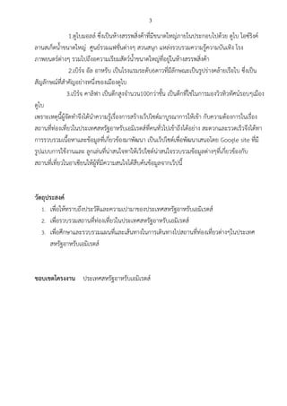 3
1.ดูไบมอลล์ ซึ่งเป็นห้างสรรพสิ่งค้าที่มีขนาดใหญ่ภายในประกอบไปด้วย ดูไบ ไอซ์ริงค์
ลานสเก็ตน้าขนาดใหญ่ ศูนย์รวมแฟชั่นต่างๆ สวนสนุก แหล่งรวบรวมความรู้ความบันเทิง โรง
ภาพยนตร์ต่างๆ รวมไปถึงอความเรียมสัตว์น้าขนาดใหญ่ที่อยู่ในห้างสรรพสิ่งค้า
2.เบิร์จ อัล อาหรับ เป็นโรงแรมระดับ6ดาวที่มีลักษณะเป็นรูปร่างคล้ายเรือใบ ซึ่งเป็น
สัญลักษณ์ที่สาคัญอย่างหนึ่งของเมืองดูไบ
3.เบิร์จ คาลิฟา เป็นตึกสูงจานวน100กว่าชั้น เป็นตึกที่ใช่ในการมองวิวทิวทัศน์รอบๆเมือง
ดูไบ
เพราะเหตุนี้ผู้จัดทาจึงได้นาความรู้เรื่องการสร้างเว็ปไซต์มาบูรณาการให้เข้า กับความต้องการในเรื่อง
สถานที่ท่องเที่ยวในประเทศสหรัฐอาหรับเอมิเรตส์ที่คนทั่วไปเข้าถึงได้อย่าง สะดวกและรวดเร็วจึงได้ทา
การรวบรวมเนื้อหาและข้อมูลที่เกี่ยวข้องมาพัฒนา เป็นเว็ปไซต์เพื่อพัฒนาเสนอโดย Google site ที่มี
รูปแบบการใช้งานและ ลูกเล่นที่น่าสนใจทาให้เว็ปไซต์น่าสนใจรวบรวมข้อมูลต่างๆที่เกี่ยวข้องกับ
สถานที่เที่ยวในอาเซียนให้ผู้ที่มีความสนใจได้สืบค้นข้อมูลจากเว็ปนี้
วัตถุประสงค์
1. เพื่อให้ทราบถึงประวัติและความเปามาของประเทศสหรัฐอาหรับเอมิเรตส์
2. เพื่อรวบรวมสถานที่ท่องเที่ยวในประเทศสหรัฐอาหรับเอมิเรตส์
3. เพื่อศึกษาและรวบรวมแผนที่และเส้นทางในการเดินทางไปสถานที่ท่องเที่ยวต่างๆในประเทศ
สหรัฐอาหรับเอมิเรตส์
ขอบเขตโครงงาน ประเทศสหรัฐอาหรับเอมิเรตส์
 