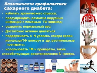 Возможности профилактики
сахарного диабета:
• избегать хронического стресса;
• предупреждать развитие вирусных
инфекций с помощью ТФ эдвенсд;
• сохранять нормальный вес;
• Достаточно активно двигаться
• поддерживать в N уровень сахара крови,
используяТФ глюкоуч и др. растительные
препараты;
• использовать ТФ и препараты, также
способствующие восстановлению ß –клеток.
 