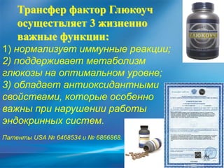 Трансфер фактор Глюкоуч
осуществляет 3 жизненно
важные функции:
1) нормализует иммунные реакции;
2) поддерживает метаболизм
глюкозы на оптимальном уровне;
3) обладает антиоксидантными
свойствами, которые особенно
важны при нарушении работы
эндокринных систем.
Патенты USA № 6468534 и № 6866868.
 