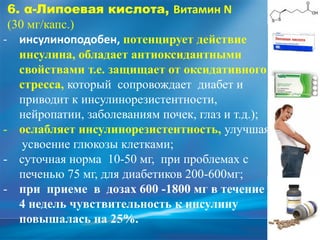 6. α-Липоевая кислота, Витамин N
(30 мг/капс.)
- инсулиноподобен, потенцирует действие
инсулина, обладает антиоксидантными
свойствами т.е. защищает от оксидативного
стресса, который сопровождает диабет и
приводит к инсулинорезистентности,
нейропатии, заболеваниям почек, глаз и т.д.);
- ослабляет инсулинорезистентность, улучшая
усвоение глюкозы клетками;
- суточная норма 10-50 мг, при проблемах с
печенью 75 мг, для диабетиков 200-600мг;
- при приеме в дозах 600 -1800 мг в течение
4 недель чувствительность к инсулину
повышалась на 25%.
 