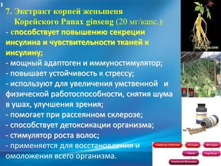 7. Экстракт корней женьшеня
Корейского Panax ginseng (20 мг/капс.):
- способствует повышению секреции
инсулина и чувствительности тканей к
инсулину;
- мощный адаптоген и иммуностимулятор;
- повышает устойчивость к стрессу;
- используют для увеличения умственной и
физической работоспособности, снятия шума
в ушах, улучшения зрения;
- помогает при рассеянном склерозе;
- способствует детоксикации организма;
- стимулятор роста волос;
- применяется для восстановления и
омоложения всего организма.
 