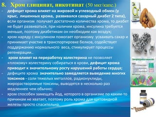 8. Хром глицинат, никотинат (50 мкг/капс.)
- дефицит хрома влияет на жировой и углеводный обмен (у
крыс, лишенных хрома, развивался сахарный диабет 2 типа),
если организм получает достаточно количества хрома, то диабет
не будет развиваться, при наличии хрома, инсулина требуется
меньше, поэтому диабетикам он необходим как воздух;
- хром наряду с инсулином помогает организму усваивать сахар и
принимает участие в транспортировке белков, содействует
поддержанию нормального веса, стимулирует процессы
регенерации..
- хром влияет на переработку холестерина не позволяет
«плохому» холестерину собираться в крови, дефицит хрома
приводит к значительному росту нарушений работы сердца;
- дефиците хрома значительно замедляется выведение многих
токсинов - соли тяжелых металлов, радионуклиды,
жирорастворимые токсины, выводятся в несколько раз
медленнее чем обычно;
- хром способен замещать йод, которого в организме по каким-то
причинам не хватает, поэтому роль хрома для щитовидной
железы просто спасительна.
 