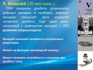 9. Ванадий (20 мкг/капс.)
ПРИ сахарном диабете развивается
дефицит ванадия. И наоборот, дефицит
ванадия повышает риск развития
сахарного диабета. Ещё один риск,
связанный с дефицитом ванадия – ЭТО
развитие атеросклероза.
Ванадий повышает активность инсулиновых
рецепторов.
Влияет на функцию щитовидной железы.
Может понижать потребность в инсулине при
диабете I типа.
 