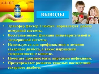 • Трансфер фактор Глюкоуч нормализует работу
иммунной системы.
• Восстанавливает функции пищеварительной и
эндокринной системы.
• Используется для профилактики и лечения
сахарного диабета, а также нарушений
толерантности к глюкозе.
• Помогает противостоять вирусным инфекциям.
• Предупреждает развитие тяжелых последствий
сахарного диабета.
ВЫВОДЫ
 