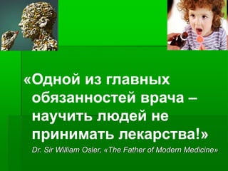 «Одной из главных
обязанностей врача –
научить людей не
принимать лекарства!»
Dr. Sir William Osler, «The Father of Modern Medicine»
 