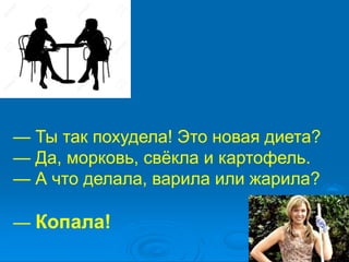 — Ты так похудела! Это новая диета?
— Да, морковь, свёкла и картофель.
— А что делала, варила или жарила?
— Копала!
 