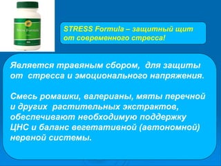 Является травяным сбором, для защиты
от стресса и эмоционального напряжения.
Смесь ромашки, валерианы, мяты перечной
и других растительных экстрактов,
обеспечивают необходимую поддержку
ЦНС и баланс вегетативной (автономной)
нервной системы.
STRESS Formula – защитный щит
от современного стресса!
 