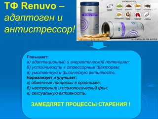ТФ Renuvo –
адаптоген и
антистрессор!
Повышает:
а) адаптационный и энергетический потенциал;
б) устойчивость к стрессорным факторам;
в) умственную и физическую активность.
Нормализует и улучшает:
а) обменные процессы в организме;
б) настроение и психологический фон;
в) сексуальную активность.
ЗАМЕДЛЯЕТ ПРОЦЕССЫ СТАРЕНИЯ !
 