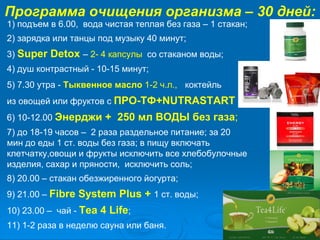 Программа очищения организма – 30 дней:
1) подъем в 6.00, вода чистая теплая без газа – 1 стакан;
2) зарядка или танцы под музыку 40 минут;
3) Super Detox – 2- 4 капсулы со стаканом воды;
4) душ контрастный - 10-15 минут;
5) 7.30 утра - Тыквенное масло 1-2 ч.л., коктейль
из овощей или фруктов с ПРО-ТФ+NUTRASTART
6) 10-12.00 Энерджи + 250 мл ВОДЫ без газа;
7) до 18-19 часов – 2 раза раздельное питание; за 20
мин до еды 1 ст. воды без газа; в пищу включать
клетчатку,овощи и фрукты исключить все хлебобулочные
изделия, сахар и пряности, исключить соль;
8) 20.00 – стакан обезжиренного йогурта;
9) 21.00 – Fibre System Plus + 1 ст. воды;
10) 23.00 – чай - Tea 4 Life;
11) 1-2 раза в неделю сауна или баня.
 