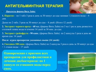 АНТИГЕЛЬМИНТНАЯ ТЕРАПИЯ
• Продукты фирмы Вита Лайн:
1. Парагон - по 1 табл 3 раза в день за 30 минут до еды запивая 1 стаканом воды – 4
дня.
Далее по 2 табл. 3 раза за 30 минут до еды – 8 дней. (Итого 12 дней)
2. Экстракт черного ореха – 60 мл. (фирмы Вита Лайн) по 3 мл 1 раз в день развести в
столовой ложке воды в течение 14 дней за 30 мин. до еды.
3. Экстракт грейпфрута - 90 капс. (фирмы Вита Лайн) по 2 капсулы 3 раза в день во
время еды. 14 дней
После курса препаратов указанных выше (14 дней):
4. Гвоздика 100 капс. (фирмы Вита Лайн) по 2 капсулы 3 раза в день за 30 минут до еды
+ 1 стакан воды – 17 дней.
Одновременно с приемом всех
препаратов для профилактики и
лечения дисбактериоза: по 1
капсуле со стаканом воды перед
сном.
 