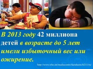 В 2013 году 42 миллиона
детей в возрасте до 5 лет
имели избыточный вес или
ожирение.
http://www.who.int/mediacentre/factsheets/fs311/ru/
 