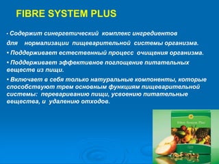 FIBRE SYSTEM PLUS
• Содержит синергетический комплекс ингредиентов
для нормализации пищеварительной системы организма.
• Поддерживает естественный процесс очищения организма.
• Поддерживает эффективное поглощение питательных
веществ из пищи.
• Включает в себя только натуральные компоненты, которые
способствуют трем основным функциям пищеварительной
системы: перевариванию пищи, усвоению питательные
вещества, и удалению отходов.
 