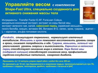 Управляйте весом с комплексом
Shape-Fast Ultra, специально созданного для
активного снижения массы тела
Ингредиенты: Transfer Factor E-XF, ForsLean Coleus,
миндально-кокосовый экстракт, экстракт из коры белой ивы,
экстракт зеленого чая, калий, кайенский перец, корейский женьшень,
гинкго билоба, ниацин, витамин В6, Витамин В12, селен, хром, гуарана, ацетил –
L – карнитин, альфа-липоевая кислота.
Forskolin, стимулирует термогенез, нормализует клеточный
метаболизм. Женьшень и хром помогают восстановить уровень сахара
в крови, снижают потребность в еде. Гуарана, женьшень, зеленый чай
увеличивают уровень энергии и выносливость. Карнитин и кайенский
перец способствуют сжиганию жира в клетках. Кора белой ивы
(содержит салицин) способствует снижению веса, профилактике
сердечно-сосудистых патологий, сахарного диабета.
Принимать по 1-2 капсулы утром перед едой с водой без газа 200 мл.
Не принимать до 18 лет, при беременности и кормлении грудью, проконсультироваться при ГБ,
проблемах с сердцем, гипотириозе, диабете, проблемах с печенью и ЦНС
 