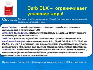 Carb BLX – ограничивает
усвоение жира!
Состав: Экстракты - Cassia nomame; белой фасоли; какао-миндальный;
зелёного чая; арабиноза.
Cassia Nomame – ингибитор липазы – подавляет способность кишечника
всасывать жир + стимулирует ЦНС.
Экстракт белой фасоли способствует здоровому и быстрому обмену веществ ,
способствует нормализации веса.
Теобромин усиливает термогенез, повышает настроение и выносливость.
Миндальный экстракт богат витаминами А, В1, В2, В5, В6, В9, В12, Н и РР, К, Са,
Na, Mg, Zn, Fe и F, а ненасыщенные жирные кислоты способствуют укреплению
иммунитета и сокращают риск болезней сердца и онкологических заболеваний.
Зелёный чай – обладает антиканцерогенными свойствами – выводит токсины,
повышает энергию и работоспособность, усиливает жиросжигание за счёт
повышение концентрации катехоламинов.
Применять : По одной (1) капсуле, дважды в день, с 200 мл жидкости.
 